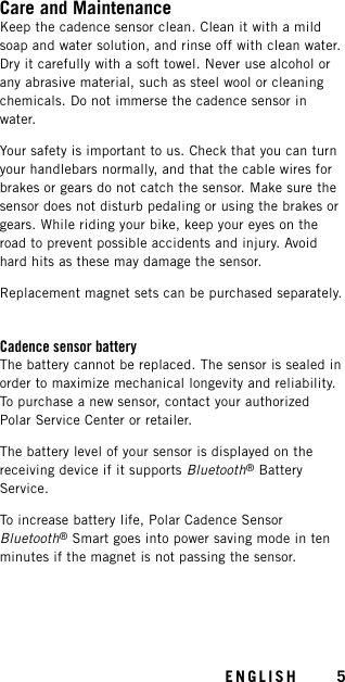 Care and MaintenanceKeep the cadence sensor clean. Clean it with a mildsoap and water solution, and rinse off with clean water.Dry it carefully with a soft towel. Never use alcohol orany abrasive material, such as steel wool or cleaningchemicals. Do not immerse the cadence sensor inwater.Your safety is important to us. Check that you can turnyour handlebars normally, and that the cable wires forbrakes or gears do not catch the sensor. Make sure thesensor does not disturb pedaling or using the brakes orgears. While riding your bike, keep your eyes on theroad to prevent possible accidents and injury. Avoidhard hits as these may damage the sensor.Replacement magnet sets can be purchased separately.Cadence sensor batteryThe battery cannot be replaced. The sensor is sealed inorder to maximize mechanical longevity and reliability.To purchase a new sensor, contact your authorizedPolar Service Center or retailer.The battery level of your sensor is displayed on thereceiving device if it supports Bluetooth®BatteryService.To increase battery life, Polar Cadence SensorBluetooth®Smart goes into power saving mode in tenminutes if the magnet is not passing the sensor.ENGLISH 5