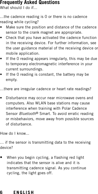 Frequently Asked QuestionsWhat should I do if......the cadence reading is 0 or there is no cadencereading while cycling?• Make sure the position and distance of the cadencesensor to the crank magnet are appropriate.• Check that you have activated the cadence functionin the receiving device. For further information, seethe user guidance material of the receiving device ormobile application.• If the 0 reading appears irregularly, this may be dueto temporary electromagnetic interference in yourcurrent surroundings.• If the 0 reading is constant, the battery may beempty....there are irregular cadence or heart rate readings?• Disturbance may occur near microwave ovens andcomputers. Also WLAN base stations may causeinterference when training with Polar CadenceSensor Bluetooth®Smart. To avoid erratic readingor misbehaviors, move away from possible sourcesof disturbance.How do I know...... if the sensor is transmitting data to the receivingdevice?•When you begin cycling, a flashing red lightindicates that the sensor is alive and it istransmitting cadence signal. As you continuecycling, the light goes off.6ENGLISH