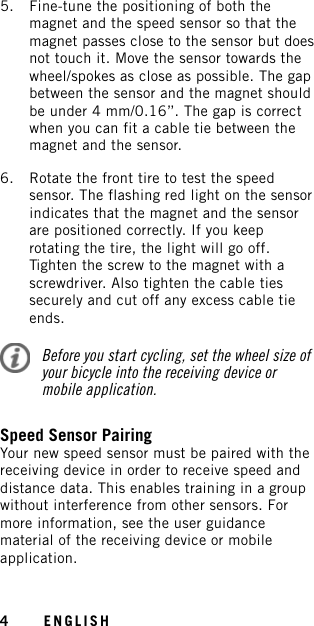 5. Fine-tune the positioning of both themagnet and the speed sensor so that themagnet passes close to the sensor but doesnot touch it. Move the sensor towards thewheel/spokes as close as possible. The gapbetween the sensor and the magnet shouldbe under 4 mm/0.16’’. The gap is correctwhen you can fit a cable tie between themagnet and the sensor.6. Rotate the front tire to test the speedsensor. The flashing red light on the sensorindicates that the magnet and the sensorare positioned correctly. If you keeprotating the tire, the light will go off.Tighten the screw to the magnet with ascrewdriver. Also tighten the cable tiessecurely and cut off any excess cable tieends.Before you start cycling, set the wheel size ofyour bicycle into the receiving device ormobile application.Speed Sensor PairingYour new speed sensor must be paired with thereceiving device in order to receive speed anddistance data. This enables training in a groupwithout interference from other sensors. Formore information, see the user guidancematerial of the receiving device or mobileapplication.4ENGLISH