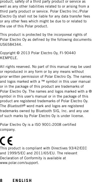 product, safety of a third party product or service aswell as any other liabilities related to or arising from athird party product or service. Polar Electro Inc./PolarElectro Oy shall not be liable for any data transfer feesor any other fees which might be due to or related tothe use of this Polar product.This product is protected by the incorporeal rights ofPolar Electro Oy as defined by the following documents:US6584344.Copyright © 2013 Polar Electro Oy, FI-90440KEMPELE.All rights reserved. No part of this manual may be usedor reproduced in any form or by any means withoutprior written permission of Polar Electro Oy. The namesand logos marked with a ™ symbol in this user manualor in the package of this product are trademarks ofPolar Electro Oy. The names and logos marked with a ®symbol in this user&apos;s manual or in the package of thisproduct are registered trademarks of Polar Electro Oy.The Bluetooth®word mark and logos are registeredtrademarks owned by Bluetooth SIG, Inc. and any useof such marks by Polar Electro Oy is under license.Polar Electro Oy is a ISO 9001:2008 certifiedcompany.This product is compliant with Directives 93/42/EECand 1999/5/EC and 2011/65/EU. The relevantDeclaration of Conformity is available atwww.polar.com/support.8ENGLISH