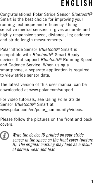 ENGLISHCongratulations! Polar Stride Sensor Bluetooth®Smart is the best choice for improving yourrunning technique and efficiency. Usingsensitive inertial sensors, it gives accurate andhighly responsive speed, distance, leg cadenceand stride length measurements.Polar Stride Sensor Bluetooth®Smart iscompatible with Bluetooth®Smart Readydevices that support Bluetooth®Running Speedand Cadence Service. When using asmartphone, a separate application is requiredto view stride sensor data.The latest version of this user manual can bedownloaded at www.polar.com/support.For video tutorials, see Using Polar StrideSensor Bluetooth®Smart atwww.polar.com/en/polar_community/videos.Please follow the pictures on the front and backcovers.Write the device ID printed on your stridesensor in the space on the front cover (pictureB). The original marking may fade as a resultof normal wear and tear.1