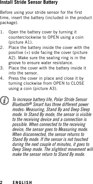 Install Stride Sensor BatteryBefore using your stride sensor for the firsttime, insert the battery (included in the productpackage).1. Open the battery cover by turning itcounterclockwise to OPEN using a coin(picture A1).2. Place the battery inside the cover with thepositive (+) side facing the cover (pictureA2). Make sure the sealing ring is in thegroove to ensure water resistance.3. Place the cover with the battery inside itinto the sensor.4. Press the cover in place and close it byturning clockwise from OPEN to CLOSEusing a coin (picture A3).To increase battery life, Polar Stride SensorBluetooth®Smart has three different powermodes: Measuring, Stand By and Deep Sleepmode. In Stand By mode, the sensor is visibleto the receiving device and a connection ispossible. When connected to the receivingdevice, the sensor goes to Measuring mode.When disconnected, the sensor returns toStand By mode. If the sensor is not touchedduring the next couple of minutes, it goes toDeep Sleep mode. The slightest movement willmake the sensor return to Stand By mode.2ENGLISH