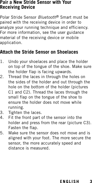 Pair a New Stride Sensor with YourReceiving DevicePolar Stride Sensor Bluetooth®Smart must bepaired with the receiving device in order toanalyze your running technique and efficiency.For more information, see the user guidancematerial of the receiving device or mobileapplication.Attach the Stride Sensor on Shoelaces1. Undo your shoelaces and place the holderon top of the tongue of the shoe. Make surethe holder flap is facing upwards.2. Thread the laces in through the holes onthe sides of the holder and out through thehole on the bottom of the holder (picturesC1 and C2). Thread the laces through thesmall flap on the tongue of the shoe toensure the holder does not move whilerunning.3. Tighten the laces.4. Fit the front part of the sensor into theholder and press from the rear (picture C3).Fasten the flap.5. Make sure the sensor does not move and isaligned with your foot. The more secure thesensor, the more accurately speed anddistance is measured.ENGLISH 3