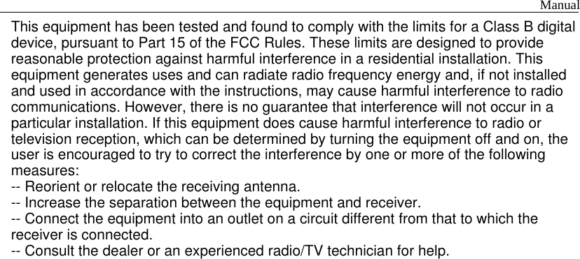This equipment has been tested and found to comply with the limits for a Class B digitaldevice, pursuant to Part 15 of the FCC Rules. These limits are designed to providereasonable protection against harmful interference in a residential installation. Thisequipment generates uses and can radiate radio frequency energy and, if not installedand used in accordance with the instructions, may cause harmful interference to radiocommunications. However, there is no guarantee that interference will not occur in aparticular installation. If this equipment does cause harmful interference to radio ortelevision reception, which can be determined by turning the equipment off and on, theuser is encouraged to try to correct the interference by one or more of the followingmeasures:-- Reorient or relocate the receiving antenna.-- Increase the separation between the equipment and receiver.-- Connect the equipment into an outlet on a circuit different from that to which thereceiver is connected.-- Consult the dealer or an experienced radio/TV technician for help.                                                                                  Manual 