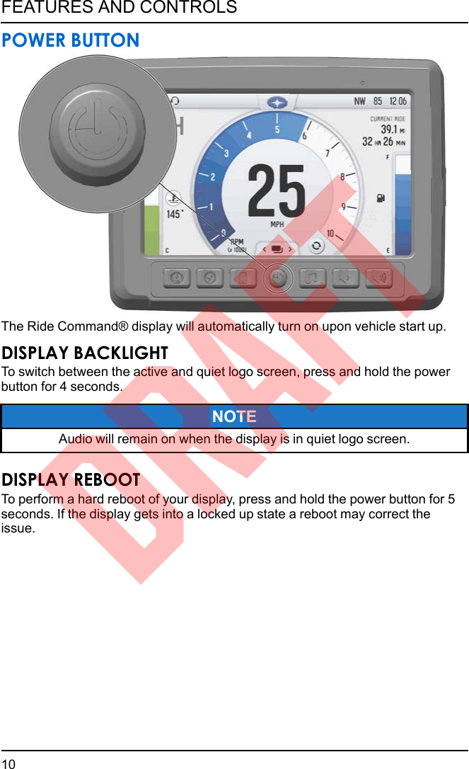 POWER BUTTONThe Ride Command® display will automatically turn on upon vehicle start up.DISPLAY BACKLIGHTTo switch between the active and quiet logo screen, press and hold the powerbutton for 4 seconds.NOTEAudio will remain on when the display is in quiet logo screen.DISPLAY REBOOTTo perform a hard reboot of your display, press and hold the power button for 5seconds. If the display gets into a locked up state a reboot may correct theissue.10FEATURES AND CONTROLSDRAFT