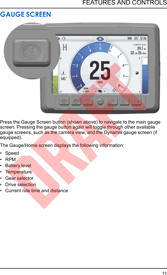 GAUGE SCREENPress the Gauge Screen button (shown above) to navigate to the main gaugescreen. Pressing the gauge button again will toggle through other availablegauge screens, such as the camera view, and the Dynamix gauge screen (ifequipped).The Gauge/Home screen displays the following information:• Speed• RPM• Battery level• Temperature• Gear selector• Drive selection• Current ride time and distance11FEATURES AND CONTROLSDRAFT