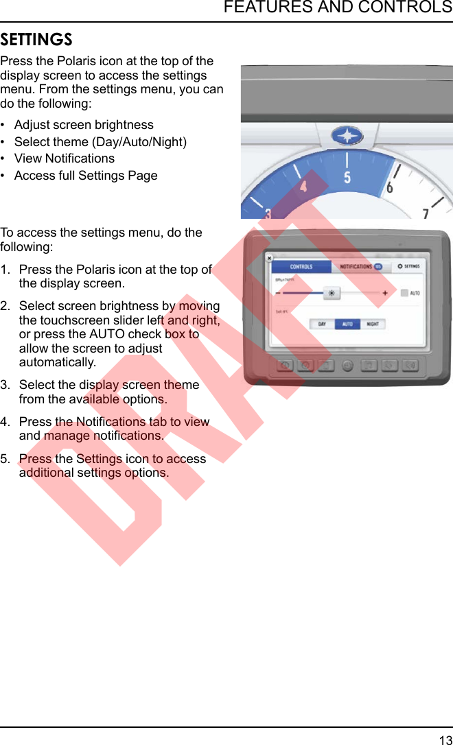 SETTINGSPress the Polaris icon at the top of thedisplay screen to access the settingsmenu. From the settings menu, you cando the following:• Adjust screen brightness• Select theme (Day/Auto/Night)• View Notifications• Access full Settings PageTo access the settings menu, do thefollowing:1. Press the Polaris icon at the top ofthe display screen.2. Select screen brightness by movingthe touchscreen slider left and right,or press the AUTO check box toallow the screen to adjustautomatically.3. Select the display screen themefrom the available options.4. Press the Notifications tab to viewand manage notifications.5. Press the Settings icon to accessadditional settings options.13FEATURES AND CONTROLSDRAFT