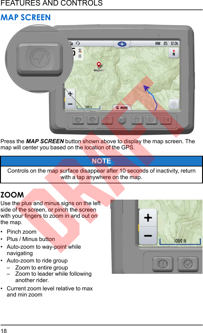 MAP SCREENPress the MAP SCREEN button shown above to display the map screen. Themap will center you based on the location of the GPS.NOTEControls on the map surface disappear after 10 seconds of inactivity, returnwith a tap anywhere on the map.ZOOMUse the plus and minus signs on the leftside of the screen, or pinch the screenwith your fingers to zoom in and out onthe map.• Pinch zoom• Plus / Minus button• Auto-zoom to way-point whilenavigating• Auto-zoom to ride group– Zoom to entire group– Zoom to leader while followinganother rider.• Current zoom level relative to maxand min zoom18FEATURES AND CONTROLSDRAFT