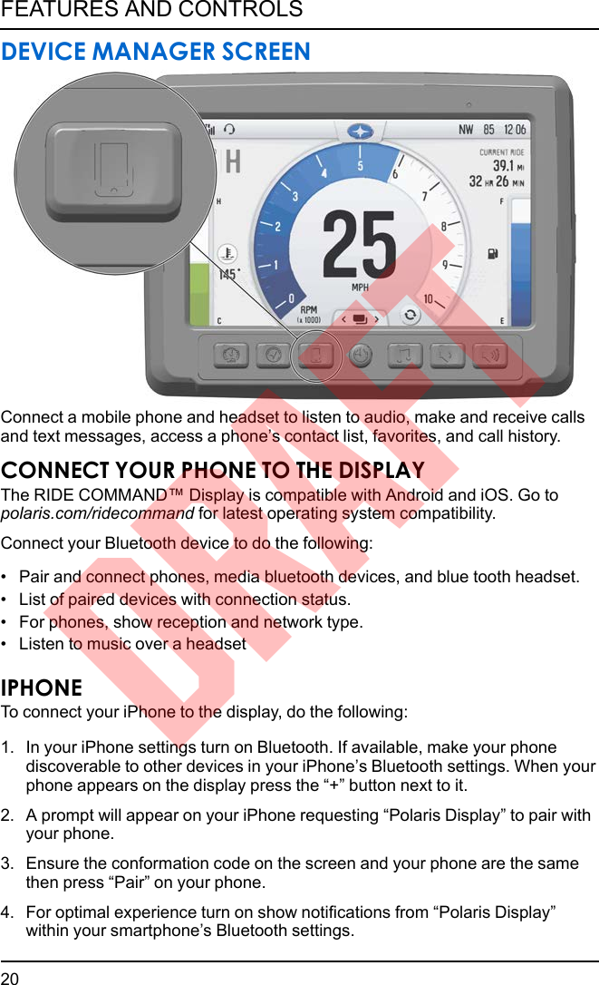 DEVICE MANAGER SCREENConnect a mobile phone and headset to listen to audio, make and receive callsand text messages, access a phone’s contact list, favorites, and call history.CONNECT YOUR PHONE TO THE DISPLAYThe RIDE COMMAND™ Display is compatible with Android and iOS. Go topolaris.com/ridecommand for latest operating system compatibility.Connect your Bluetooth device to do the following:• Pair and connect phones, media bluetooth devices, and blue tooth headset.• List of paired devices with connection status.• For phones, show reception and network type.• Listen to music over a headsetIPHONETo connect your iPhone to the display, do the following:1. In your iPhone settings turn on Bluetooth. If available, make your phonediscoverable to other devices in your iPhone’s Bluetooth settings. When yourphone appears on the display press the “+” button next to it.2. A prompt will appear on your iPhone requesting “Polaris Display” to pair withyour phone.3. Ensure the conformation code on the screen and your phone are the samethen press “Pair” on your phone.4. For optimal experience turn on show notifications from “Polaris Display”within your smartphone’s Bluetooth settings.20FEATURES AND CONTROLSDRAFT