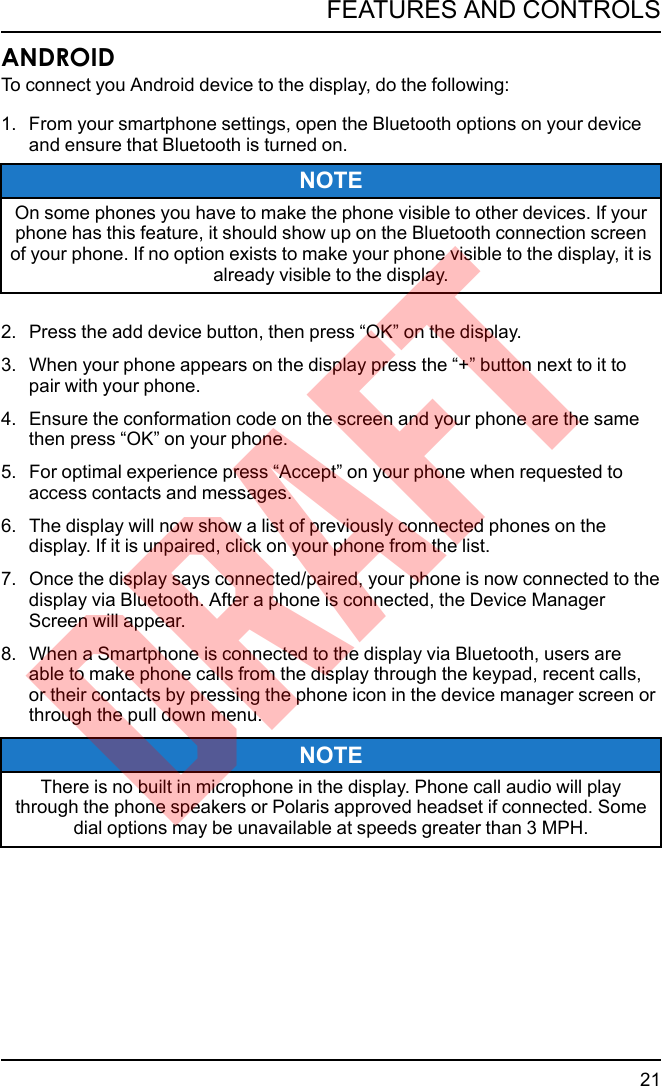ANDROIDTo connect you Android device to the display, do the following:1. From your smartphone settings, open the Bluetooth options on your deviceand ensure that Bluetooth is turned on.NOTEOn some phones you have to make the phone visible to other devices. If yourphone has this feature, it should show up on the Bluetooth connection screenof your phone. If no option exists to make your phone visible to the display, it isalready visible to the display.2. Press the add device button, then press “OK” on the display.3. When your phone appears on the display press the “+” button next to it topair with your phone.4. Ensure the conformation code on the screen and your phone are the samethen press “OK” on your phone.5. For optimal experience press “Accept” on your phone when requested toaccess contacts and messages.6. The display will now show a list of previously connected phones on thedisplay. If it is unpaired, click on your phone from the list.7. Once the display says connected/paired, your phone is now connected to thedisplay via Bluetooth. After a phone is connected, the Device ManagerScreen will appear.8. When a Smartphone is connected to the display via Bluetooth, users areable to make phone calls from the display through the keypad, recent calls,or their contacts by pressing the phone icon in the device manager screen orthrough the pull down menu.NOTEThere is no built in microphone in the display. Phone call audio will playthrough the phone speakers or Polaris approved headset if connected. Somedial options may be unavailable at speeds greater than 3 MPH.21FEATURES AND CONTROLSDRAFT