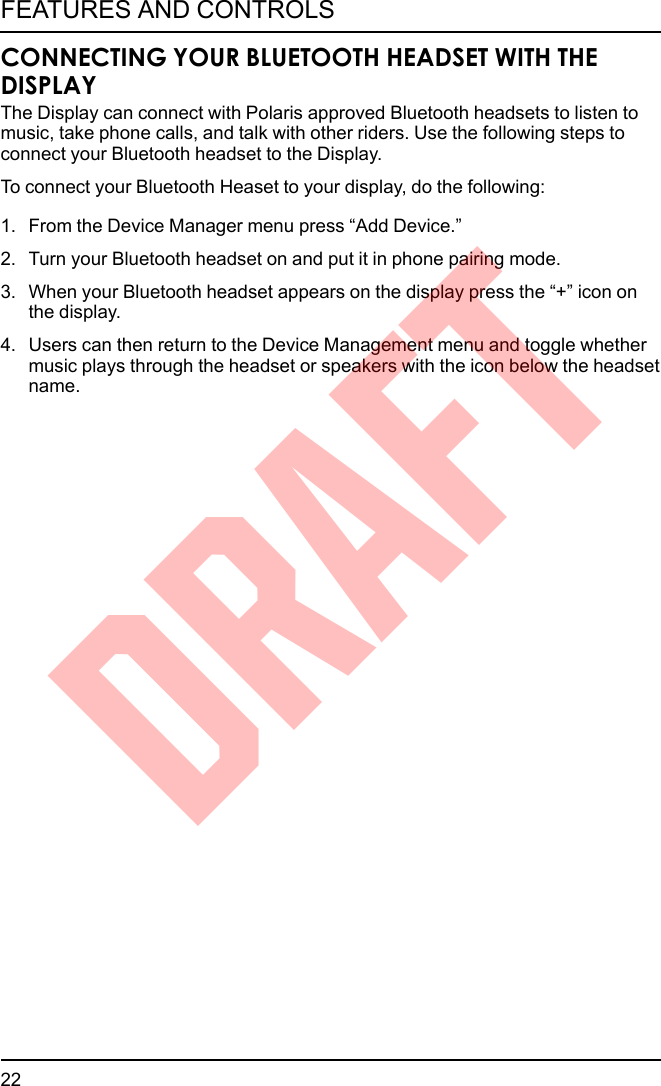 CONNECTING YOUR BLUETOOTH HEADSET WITH THEDISPLAYThe Display can connect with Polaris approved Bluetooth headsets to listen tomusic, take phone calls, and talk with other riders. Use the following steps toconnect your Bluetooth headset to the Display.To connect your Bluetooth Heaset to your display, do the following:1. From the Device Manager menu press “Add Device.”2. Turn your Bluetooth headset on and put it in phone pairing mode.3. When your Bluetooth headset appears on the display press the “+” icon onthe display.4. Users can then return to the Device Management menu and toggle whethermusic plays through the headset or speakers with the icon below the headsetname.22FEATURES AND CONTROLSDRAFT