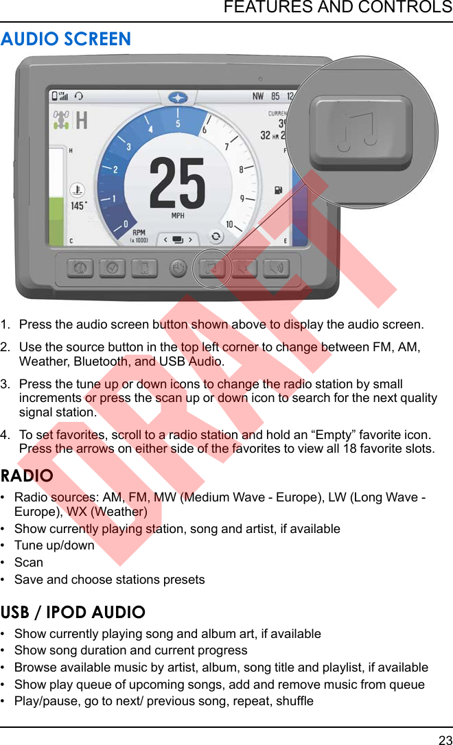 AUDIO SCREEN1. Press the audio screen button shown above to display the audio screen.2. Use the source button in the top left corner to change between FM, AM,Weather, Bluetooth, and USB Audio.3. Press the tune up or down icons to change the radio station by smallincrements or press the scan up or down icon to search for the next qualitysignal station.4. To set favorites, scroll to a radio station and hold an “Empty” favorite icon.Press the arrows on either side of the favorites to view all 18 favorite slots.RADIO• Radio sources: AM, FM, MW (Medium Wave - Europe), LW (Long Wave -Europe), WX (Weather)• Show currently playing station, song and artist, if available• Tune up/down• Scan• Save and choose stations presetsUSB / IPOD AUDIO• Show currently playing song and album art, if available• Show song duration and current progress• Browse available music by artist, album, song title and playlist, if available• Show play queue of upcoming songs, add and remove music from queue• Play/pause, go to next/ previous song, repeat, shuffle23FEATURES AND CONTROLSDRAFT