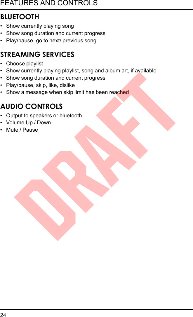 BLUETOOTH• Show currently playing song• Show song duration and current progress• Play/pause, go to next/ previous songSTREAMING SERVICES• Choose playlist• Show currently playing playlist, song and album art, if available• Show song duration and current progress• Play/pause, skip, like, dislike• Show a message when skip limit has been reachedAUDIO CONTROLS• Output to speakers or bluetooth• Volume Up / Down• Mute / Pause24FEATURES AND CONTROLSDRAFT