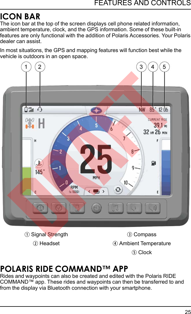 ICON BARThe icon bar at the top of the screen displays cell phone related information,ambient temperature, clock, and the GPS information. Some of these built-infeatures are only functional with the addition of Polaris Accessories. Your Polarisdealer can assist.In most situations, the GPS and mapping features will function best while thevehicle is outdoors in an open space.qSignal Strength eCompasswHeadset rAmbient TemperaturetClockPOLARIS RIDE COMMAND™ APPRides and waypoints can also be created and edited with the Polaris RIDECOMMAND™ app. These rides and waypoints can then be transferred to andfrom the display via Bluetooth connection with your smartphone.25FEATURES AND CONTROLSDRAFT