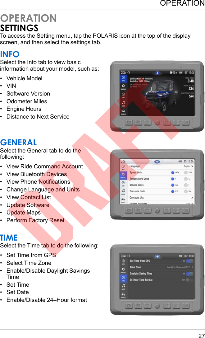 OPERATIONSETTINGSTo access the Setting menu, tap the POLARIS icon at the top of the displayscreen, and then select the settings tab.INFOSelect the Info tab to view basicinformation about your model, such as:• Vehicle Model• VIN• Software Version• Odometer Miles• Engine Hours• Distance to Next ServiceGENERALSelect the General tab to do thefollowing:• View Ride Command Account• View Bluetooth Devices• View Phone Notifications• Change Language and Units• View Contact List• Update Software• Update Maps• Perform Factory ResetTIMESelect the Time tab to do the following:• Set Time from GPS• Select Time Zone• Enable/Disable Daylight SavingsTime• Set Time• Set Date• Enable/Disable 24–Hour format27OPERATIONDRAFT