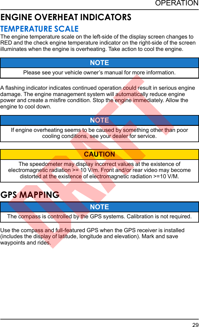 ENGINE OVERHEAT INDICATORSTEMPERATURE SCALEThe engine temperature scale on the left-side of the display screen changes toRED and the check engine temperature indicator on the right-side of the screenilluminates when the engine is overheating. Take action to cool the engine.NOTEPlease see your vehicle owner’s manual for more information.A flashing indicator indicates continued operation could result in serious enginedamage. The engine management system will automatically reduce enginepower and create a misfire condition. Stop the engine immediately. Allow theengine to cool down.NOTEIf engine overheating seems to be caused by something other than poorcooling conditions, see your dealer for service.CAUTIONThe speedometer may display incorrect values at the existence ofelectromagnetic radiation &gt;= 10 V/m. Front and/or rear video may becomedistorted at the existence of electromagnetic radiation &gt;=10 V/M.GPS MAPPINGNOTEThe compass is controlled by the GPS systems. Calibration is not required.Use the compass and full-featured GPS when the GPS receiver is installed(includes the display of latitude, longitude and elevation). Mark and savewaypoints and rides.29OPERATIONDRAFT