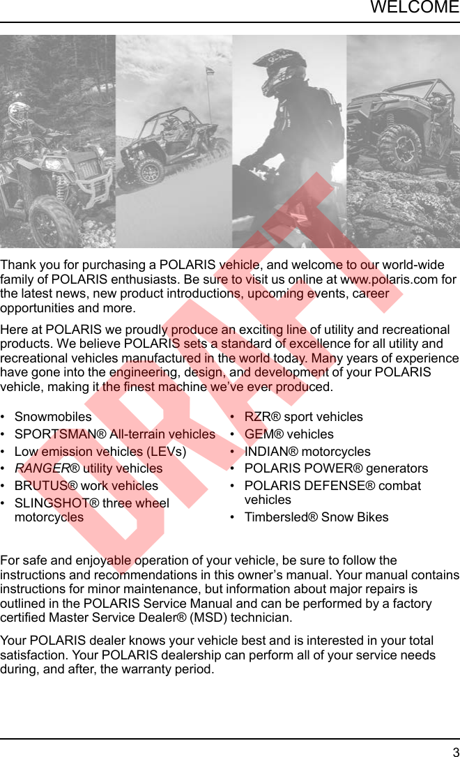 Thank you for purchasing a POLARIS vehicle, and welcome to our world-widefamily of POLARIS enthusiasts. Be sure to visit us online at www.polaris.com forthe latest news, new product introductions, upcoming events, careeropportunities and more.Here at POLARIS we proudly produce an exciting line of utility and recreationalproducts. We believe POLARIS sets a standard of excellence for all utility andrecreational vehicles manufactured in the world today. Many years of experiencehave gone into the engineering, design, and development of your POLARISvehicle, making it the finest machine we’ve ever produced.• Snowmobiles• SPORTSMAN® All-terrain vehicles• Low emission vehicles (LEVs)•RANGER® utility vehicles• BRUTUS® work vehicles• SLINGSHOT® three wheelmotorcycles• RZR® sport vehicles• GEM® vehicles• INDIAN® motorcycles• POLARIS POWER® generators• POLARIS DEFENSE® combatvehicles• Timbersled® Snow BikesFor safe and enjoyable operation of your vehicle, be sure to follow theinstructions and recommendations in this owner’s manual. Your manual containsinstructions for minor maintenance, but information about major repairs isoutlined in the POLARIS Service Manual and can be performed by a factorycertified Master Service Dealer® (MSD) technician.Your POLARIS dealer knows your vehicle best and is interested in your totalsatisfaction. Your POLARIS dealership can perform all of your service needsduring, and after, the warranty period.3WELCOMEDRAFT