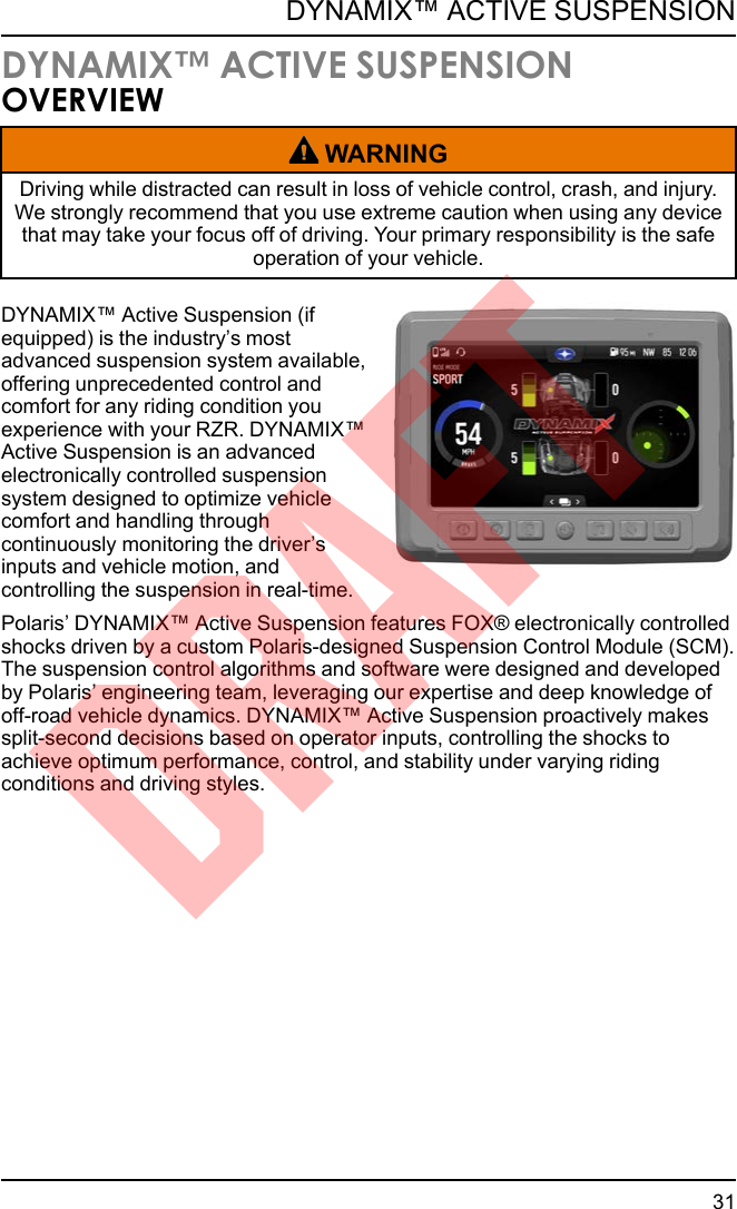 DYNAMIX™ ACTIVE SUSPENSIONOVERVIEWWARNINGDriving while distracted can result in loss of vehicle control, crash, and injury.We strongly recommend that you use extreme caution when using any devicethat may take your focus off of driving. Your primary responsibility is the safeoperation of your vehicle.DYNAMIX™ Active Suspension (ifequipped) is the industry’s mostadvanced suspension system available,offering unprecedented control andcomfort for any riding condition youexperience with your RZR. DYNAMIX™Active Suspension is an advancedelectronically controlled suspensionsystem designed to optimize vehiclecomfort and handling throughcontinuously monitoring the driver’sinputs and vehicle motion, andcontrolling the suspension in real-time.Polaris’ DYNAMIX™ Active Suspension features FOX® electronically controlledshocks driven by a custom Polaris-designed Suspension Control Module (SCM).The suspension control algorithms and software were designed and developedby Polaris’ engineering team, leveraging our expertise and deep knowledge ofoff-road vehicle dynamics. DYNAMIX™ Active Suspension proactively makessplit-second decisions based on operator inputs, controlling the shocks toachieve optimum performance, control, and stability under varying ridingconditions and driving styles.31DYNAMIX™ ACTIVE SUSPENSIONDRAFT