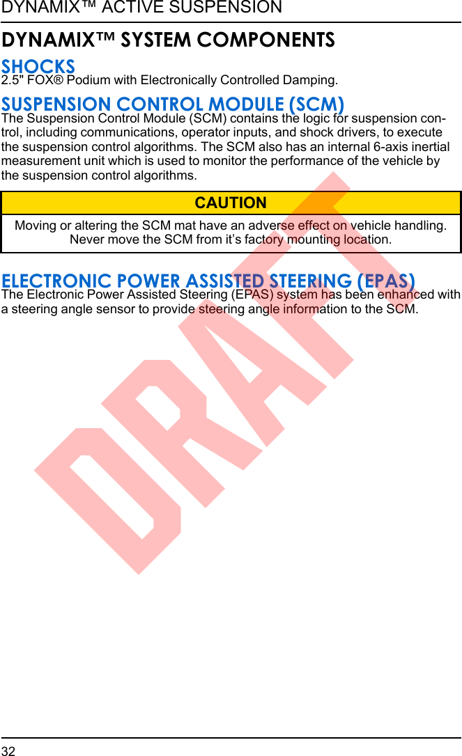 DYNAMIX™ SYSTEM COMPONENTSSHOCKS2.5&quot; FOX® Podium with Electronically Controlled Damping.SUSPENSION CONTROL MODULE (SCM)The Suspension Control Module (SCM) contains the logic for suspension con-trol, including communications, operator inputs, and shock drivers, to executethe suspension control algorithms. The SCM also has an internal 6-axis inertialmeasurement unit which is used to monitor the performance of the vehicle bythe suspension control algorithms.CAUTIONMoving or altering the SCM mat have an adverse effect on vehicle handling.Never move the SCM from it’s factory mounting location.ELECTRONIC POWER ASSISTED STEERING (EPAS)The Electronic Power Assisted Steering (EPAS) system has been enhanced witha steering angle sensor to provide steering angle information to the SCM.32DYNAMIX™ ACTIVE SUSPENSIONDRAFT