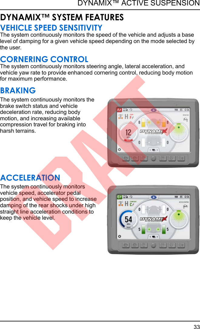 DYNAMIX™ SYSTEM FEATURESVEHICLE SPEED SENSITIVITYThe system continuously monitors the speed of the vehicle and adjusts a baselevel of damping for a given vehicle speed depending on the mode selected bythe user.CORNERING CONTROLThe system continuously monitors steering angle, lateral acceleration, andvehicle yaw rate to provide enhanced cornering control, reducing body motionfor maximum performance.BRAKINGThe system continuously monitors thebrake switch status and vehicledeceleration rate, reducing bodymotion, and increasing availablecompression travel for braking intoharsh terrains.ACCELERATIONThe system continuously monitorsvehicle speed, accelerator pedalposition, and vehicle speed to increasedamping of the rear shocks under highstraight line acceleration conditions tokeep the vehicle level.33DYNAMIX™ ACTIVE SUSPENSIONDRAFT