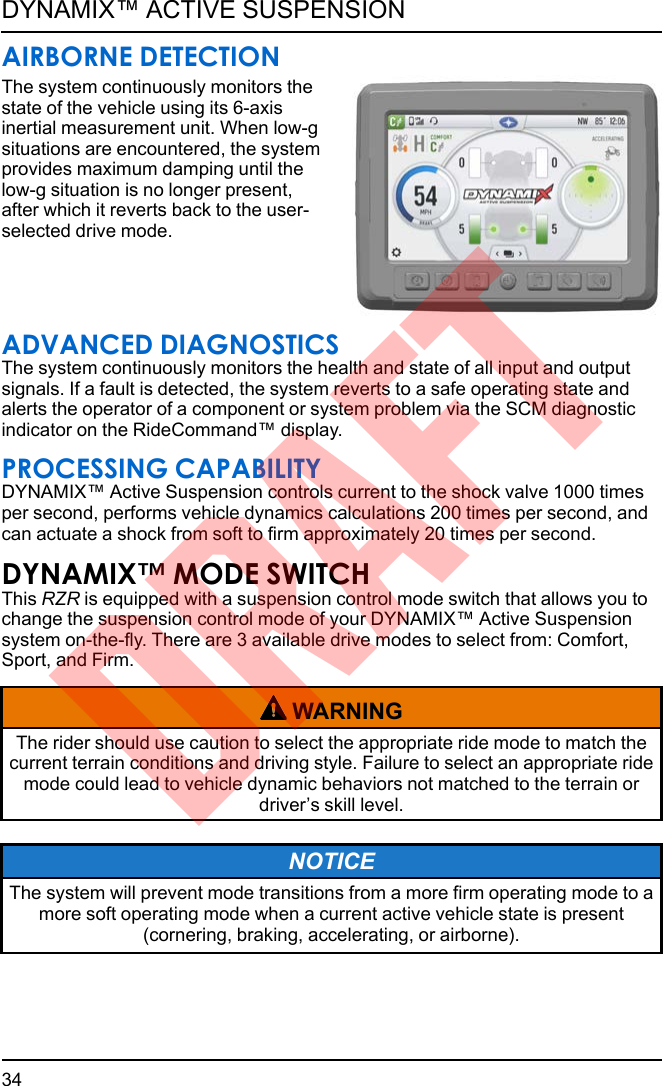 AIRBORNE DETECTIONThe system continuously monitors thestate of the vehicle using its 6-axisinertial measurement unit. When low-gsituations are encountered, the systemprovides maximum damping until thelow-g situation is no longer present,after which it reverts back to the user-selected drive mode.ADVANCED DIAGNOSTICSThe system continuously monitors the health and state of all input and outputsignals. If a fault is detected, the system reverts to a safe operating state andalerts the operator of a component or system problem via the SCM diagnosticindicator on the RideCommand™ display.PROCESSING CAPABILITYDYNAMIX™ Active Suspension controls current to the shock valve 1000 timesper second, performs vehicle dynamics calculations 200 times per second, andcan actuate a shock from soft to firm approximately 20 times per second.DYNAMIX™ MODE SWITCHThis RZR is equipped with a suspension control mode switch that allows you tochange the suspension control mode of your DYNAMIX™ Active Suspensionsystem on-the-fly. There are 3 available drive modes to select from: Comfort,Sport, and Firm.WARNINGThe rider should use caution to select the appropriate ride mode to match thecurrent terrain conditions and driving style. Failure to select an appropriate ridemode could lead to vehicle dynamic behaviors not matched to the terrain ordriver’s skill level.NOTICEThe system will prevent mode transitions from a more firm operating mode to amore soft operating mode when a current active vehicle state is present(cornering, braking, accelerating, or airborne).34DYNAMIX™ ACTIVE SUSPENSIONDRAFT