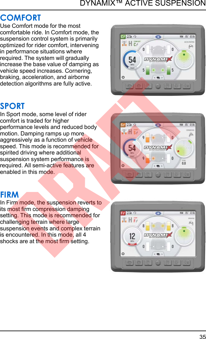 COMFORTUse Comfort mode for the mostcomfortable ride. In Comfort mode, thesuspension control system is primarilyoptimized for rider comfort, interveningin performance situations whererequired. The system will graduallyincrease the base value of damping asvehicle speed increases. Cornering,braking, acceleration, and airbornedetection algorithms are fully active.SPORTIn Sport mode, some level of ridercomfort is traded for higherperformance levels and reduced bodymotion. Damping ramps up moreaggressively as a function of vehiclespeed. This mode is recommended forspirited driving where additionalsuspension system performance isrequired. All semi-active features areenabled in this mode.FIRMIn Firm mode, the suspension reverts toits most firm compression dampingsetting. This mode is recommended forchallenging terrain where largesuspension events and complex terrainis encountered. In this mode, all 4shocks are at the most firm setting.35DYNAMIX™ ACTIVE SUSPENSIONDRAFT