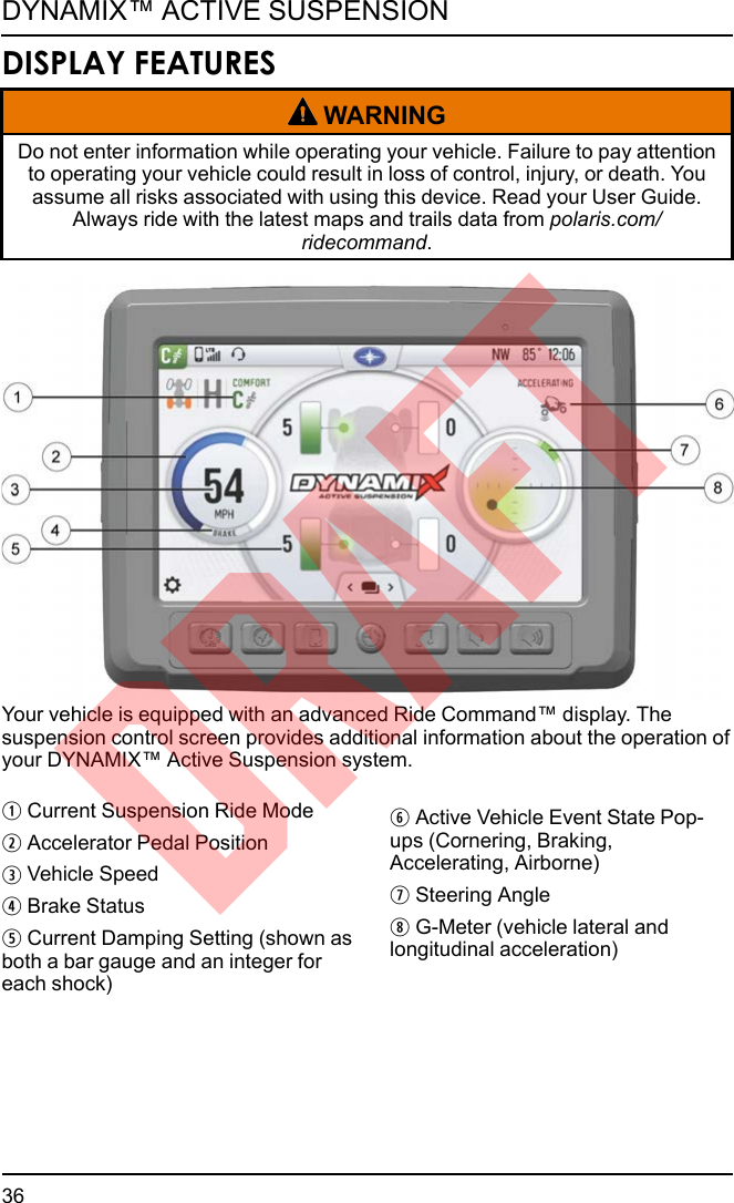 DISPLAY FEATURESWARNINGDo not enter information while operating your vehicle. Failure to pay attentionto operating your vehicle could result in loss of control, injury, or death. Youassume all risks associated with using this device. Read your User Guide.Always ride with the latest maps and trails data from polaris.com/ridecommand.Your vehicle is equipped with an advanced Ride Command™ display. Thesuspension control screen provides additional information about the operation ofyour DYNAMIX™ Active Suspension system.qCurrent Suspension Ride ModewAccelerator Pedal PositioneVehicle SpeedrBrake StatustCurrent Damping Setting (shown asboth a bar gauge and an integer foreach shock)yActive Vehicle Event State Pop-ups (Cornering, Braking,Accelerating, Airborne)uSteering AngleiG-Meter (vehicle lateral andlongitudinal acceleration)36DYNAMIX™ ACTIVE SUSPENSIONDRAFT