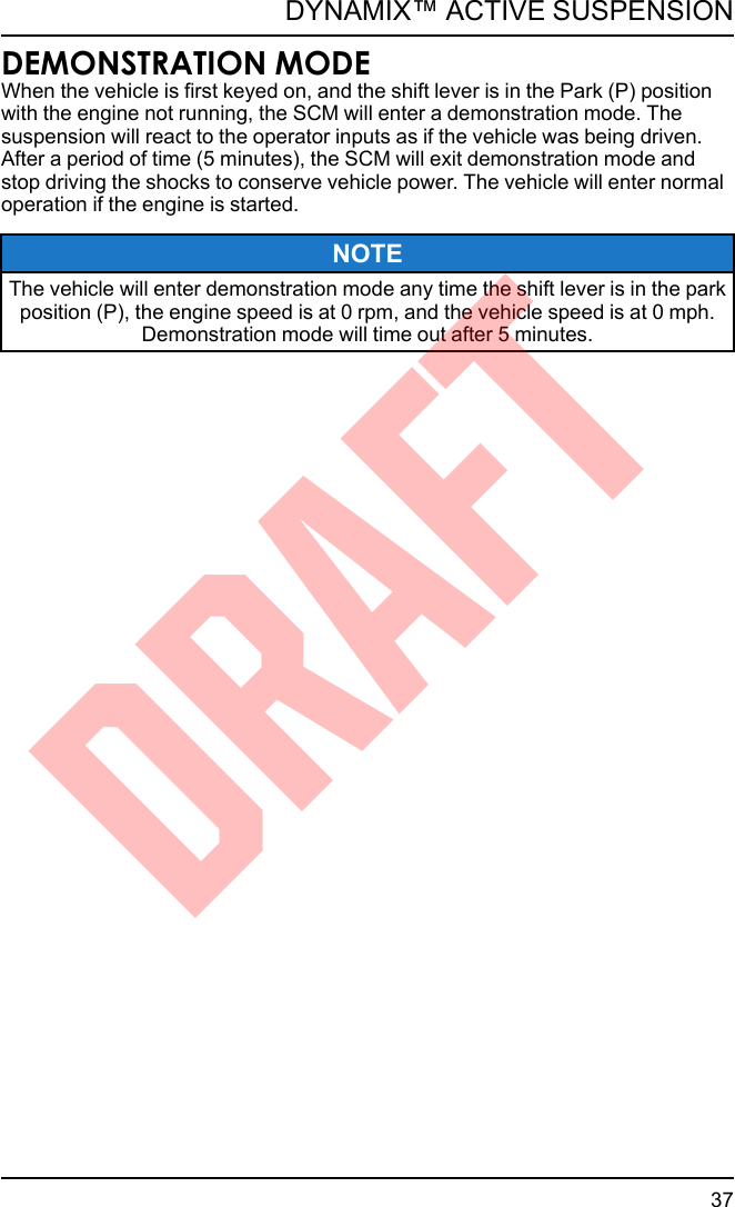 DEMONSTRATION MODEWhen the vehicle is first keyed on, and the shift lever is in the Park (P) positionwith the engine not running, the SCM will enter a demonstration mode. Thesuspension will react to the operator inputs as if the vehicle was being driven.After a period of time (5 minutes), the SCM will exit demonstration mode andstop driving the shocks to conserve vehicle power. The vehicle will enter normaloperation if the engine is started.NOTEThe vehicle will enter demonstration mode any time the shift lever is in the parkposition (P), the engine speed is at 0 rpm, and the vehicle speed is at 0 mph.Demonstration mode will time out after 5 minutes.37DYNAMIX™ ACTIVE SUSPENSIONDRAFT
