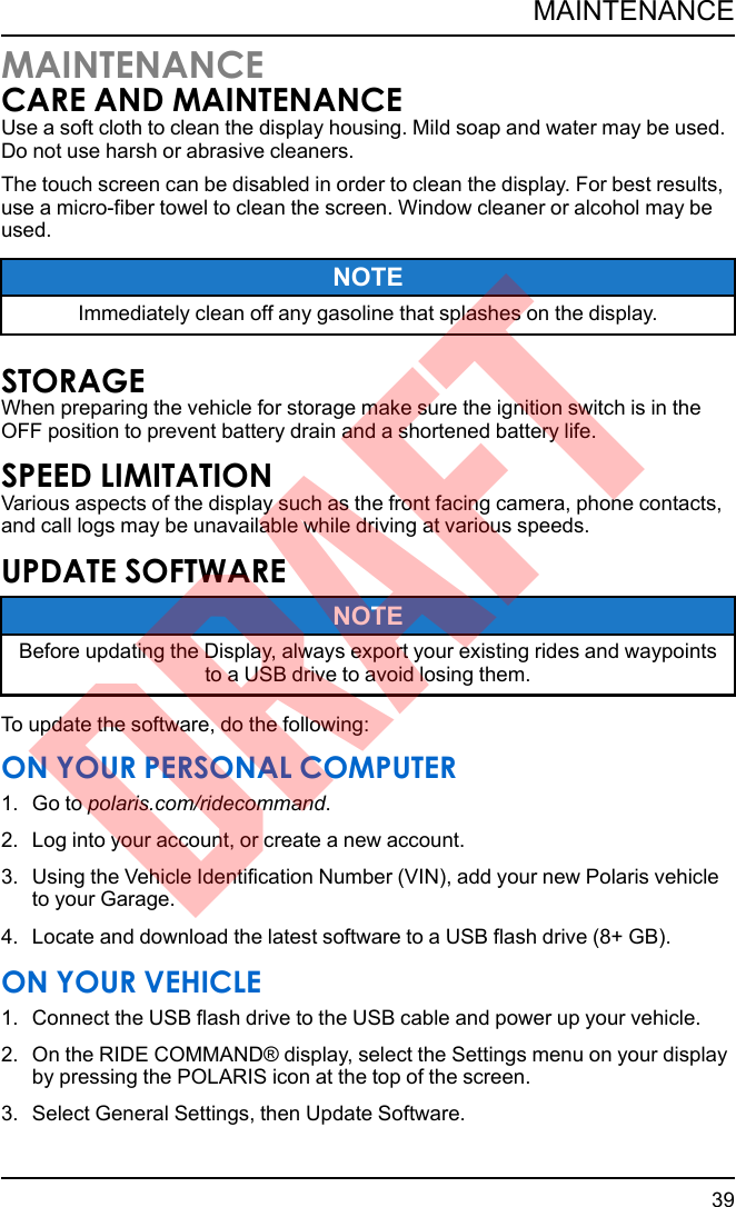 MAINTENANCECARE AND MAINTENANCEUse a soft cloth to clean the display housing. Mild soap and water may be used.Do not use harsh or abrasive cleaners.The touch screen can be disabled in order to clean the display. For best results,use a micro-fiber towel to clean the screen. Window cleaner or alcohol may beused.NOTEImmediately clean off any gasoline that splashes on the display.STORAGEWhen preparing the vehicle for storage make sure the ignition switch is in theOFF position to prevent battery drain and a shortened battery life.SPEED LIMITATIONVarious aspects of the display such as the front facing camera, phone contacts,and call logs may be unavailable while driving at various speeds.UPDATE SOFTWARENOTEBefore updating the Display, always export your existing rides and waypointsto a USB drive to avoid losing them.To update the software, do the following:ON YOUR PERSONAL COMPUTER1. Go to polaris.com/ridecommand.2. Log into your account, or create a new account.3. Using the Vehicle Identification Number (VIN), add your new Polaris vehicleto your Garage.4. Locate and download the latest software to a USB flash drive (8+ GB).ON YOUR VEHICLE1. Connect the USB flash drive to the USB cable and power up your vehicle.2. On the RIDE COMMAND® display, select the Settings menu on your displayby pressing the POLARIS icon at the top of the screen.3. Select General Settings, then Update Software.39MAINTENANCEDRAFT