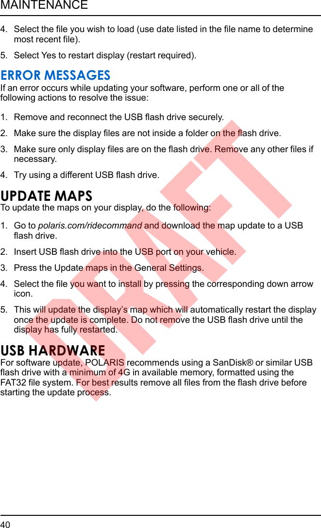 4. Select the file you wish to load (use date listed in the file name to determinemost recent file).5. Select Yes to restart display (restart required).ERROR MESSAGESIf an error occurs while updating your software, perform one or all of thefollowing actions to resolve the issue:1. Remove and reconnect the USB flash drive securely.2. Make sure the display files are not inside a folder on the flash drive.3. Make sure only display files are on the flash drive. Remove any other files ifnecessary.4. Try using a different USB flash drive.UPDATE MAPSTo update the maps on your display, do the following:1. Go to polaris.com/ridecommand and download the map update to a USBflash drive.2. Insert USB flash drive into the USB port on your vehicle.3. Press the Update maps in the General Settings.4. Select the file you want to install by pressing the corresponding down arrowicon.5. This will update the display’s map which will automatically restart the displayonce the update is complete. Do not remove the USB flash drive until thedisplay has fully restarted.USB HARDWAREFor software update, POLARIS recommends using a SanDisk® or similar USBflash drive with a minimum of 4G in available memory, formatted using theFAT32 file system. For best results remove all files from the flash drive beforestarting the update process.40MAINTENANCEDRAFT