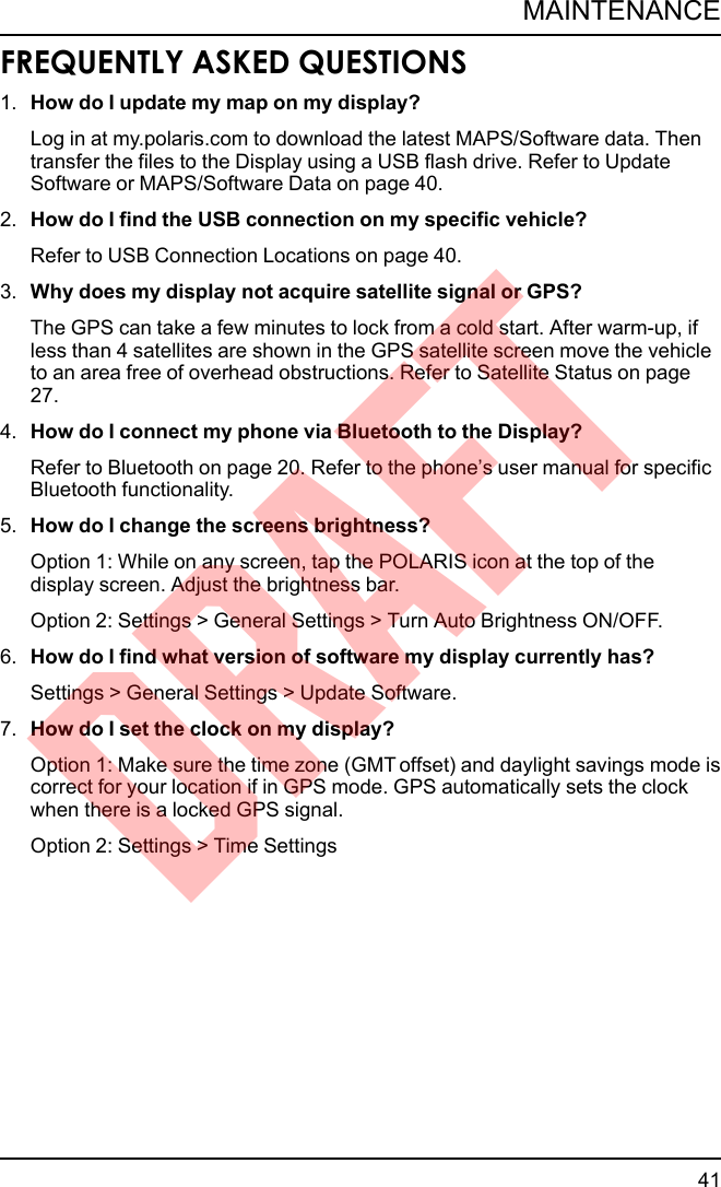 FREQUENTLY ASKED QUESTIONS1. How do I update my map on my display?Log in at my.polaris.com to download the latest MAPS/Software data. Thentransfer the files to the Display using a USB flash drive. Refer to UpdateSoftware or MAPS/Software Data on page 40.2. How do I find the USB connection on my specific vehicle?Refer to USB Connection Locations on page 40.3. Why does my display not acquire satellite signal or GPS?The GPS can take a few minutes to lock from a cold start. After warm-up, ifless than 4 satellites are shown in the GPS satellite screen move the vehicleto an area free of overhead obstructions. Refer to Satellite Status on page27.4. How do I connect my phone via Bluetooth to the Display?Refer to Bluetooth on page 20. Refer to the phone’s user manual for specificBluetooth functionality.5. How do I change the screens brightness?Option 1: While on any screen, tap the POLARIS icon at the top of thedisplay screen. Adjust the brightness bar.Option 2: Settings &gt; General Settings &gt; Turn Auto Brightness ON/OFF.6. How do I find what version of software my display currently has?Settings &gt; General Settings &gt; Update Software.7. How do I set the clock on my display?Option 1: Make sure the time zone (GMT offset) and daylight savings mode iscorrect for your location if in GPS mode. GPS automatically sets the clockwhen there is a locked GPS signal.Option 2: Settings &gt; Time Settings41MAINTENANCEDRAFT