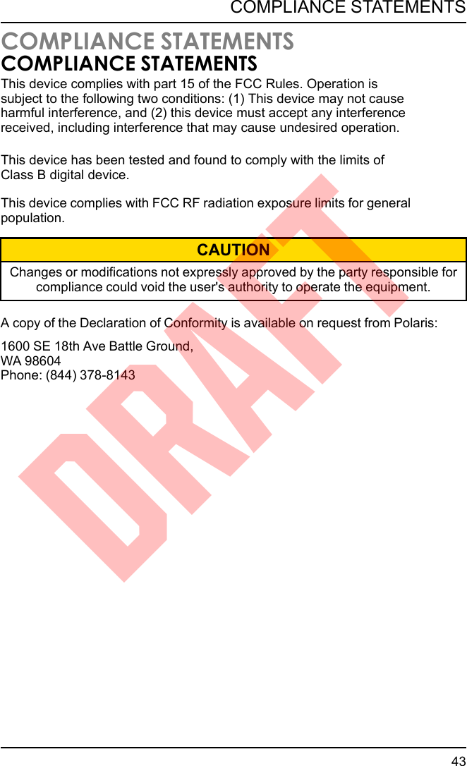 COMPLIANCE STATEMENTSCOMPLIANCE STATEMENTSThis device complies with FCC RF radiation exposure limits for generalpopulation.CAUTIONChanges or modifications not expressly approved by the party responsible forcompliance could void the user&apos;s authority to operate the equipment.A copy of the Declaration of Conformity is available on request from Polaris:1600 SE 18th Ave Battle Ground,WA 98604Phone: (844) 378-814343COMPLIANCE STATEMENTSDRAFTThis device complies with part 15 of the FCC Rules. Operation is subject to the following two conditions: (1) This device may not cause harmful interference, and (2) this device must accept any interference received, including interference that may cause undesired operation.This device has been tested and found to comply with the limits of Class B digital device.