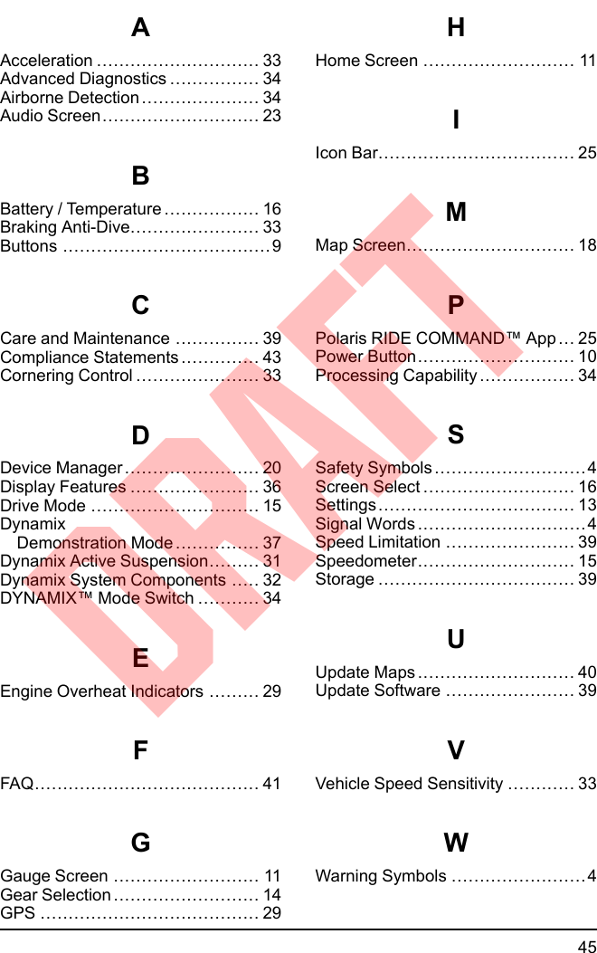 AAcceleration ............................. 33Advanced Diagnostics ................ 34Airborne Detection ..................... 34Audio Screen............................ 23BBattery / Temperature ................. 16Braking Anti-Dive....................... 33Buttons .....................................9CCare and Maintenance ............... 39Compliance Statements .............. 43Cornering Control ...................... 33DDevice Manager ........................ 20Display Features ....................... 36Drive Mode .............................. 15DynamixDemonstration Mode ............... 37Dynamix Active Suspension......... 31Dynamix System Components ..... 32DYNAMIX™ Mode Switch ........... 34EEngine Overheat Indicators ......... 29FFAQ........................................ 41GGauge Screen .......................... 11Gear Selection .......................... 14GPS ....................................... 29HHome Screen ........................... 11IIcon Bar................................... 25MMap Screen.............................. 18PPolaris RIDE COMMAND™ App ... 25Power Button............................ 10Processing Capability ................. 34SSafety Symbols ...........................4Screen Select ........................... 16Settings................................... 13Signal Words ..............................4Speed Limitation ....................... 39Speedometer............................ 15Storage ................................... 39UUpdate Maps ............................ 40Update Software ....................... 39VVehicle Speed Sensitivity ............ 33WWarning Symbols ........................445DRAFT