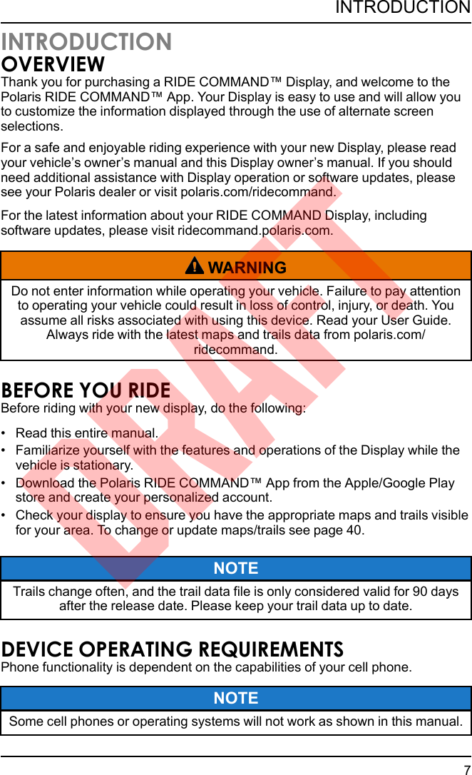 INTRODUCTIONOVERVIEWThank you for purchasing a RIDE COMMAND™ Display, and welcome to thePolaris RIDE COMMAND™ App. Your Display is easy to use and will allow youto customize the information displayed through the use of alternate screenselections.For a safe and enjoyable riding experience with your new Display, please readyour vehicle’s owner’s manual and this Display owner’s manual. If you shouldneed additional assistance with Display operation or software updates, pleasesee your Polaris dealer or visit polaris.com/ridecommand.For the latest information about your RIDE COMMAND Display, includingsoftware updates, please visit ridecommand.polaris.com.WARNINGDo not enter information while operating your vehicle. Failure to pay attentionto operating your vehicle could result in loss of control, injury, or death. Youassume all risks associated with using this device. Read your User Guide.Always ride with the latest maps and trails data from polaris.com/ridecommand.BEFORE YOU RIDEBefore riding with your new display, do the following:• Read this entire manual.• Familiarize yourself with the features and operations of the Display while thevehicle is stationary.• Download the Polaris RIDE COMMAND™ App from the Apple/Google Playstore and create your personalized account.• Check your display to ensure you have the appropriate maps and trails visiblefor your area. To change or update maps/trails see page 40.NOTETrails change often, and the trail data file is only considered valid for 90 daysafter the release date. Please keep your trail data up to date.DEVICE OPERATING REQUIREMENTSPhone functionality is dependent on the capabilities of your cell phone.NOTESome cell phones or operating systems will not work as shown in this manual.7INTRODUCTIONDRAFT