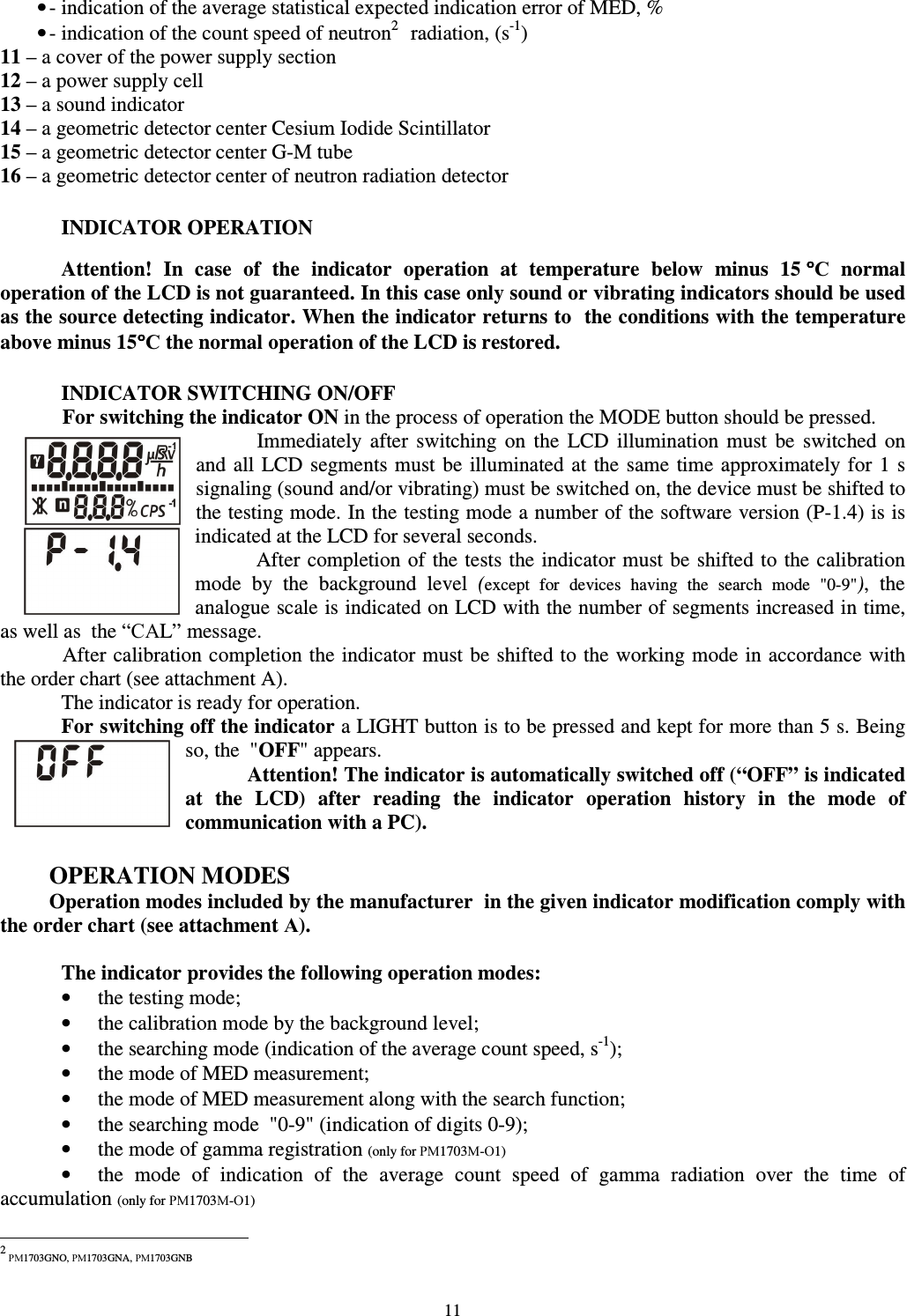  11 • - indication of the average statistical expected indication error of MED, % • - indication of the count speed of neutron21 radiation, (s-1) 11 – a cover of the power supply section 12 – a power supply cell 13 – a sound indicator 14 – a geometric detector center Cesium Iodide Scintillator 15 – a geometric detector center G-M tube 16 – a geometric detector center of neutron radiation detector  INDICATOR OPERATION  Attention!  In  case  of  the  indicator  operation  at  temperature  below  minus  15 °°°°С  normal operation of the LCD is not guaranteed. In this case only sound or vibrating indicators should be used as the source detecting indicator. When the indicator returns to  the conditions with the temperature above minus 15°°°°С the normal operation of the LCD is restored.   INDICATOR SWITCHING ON/OFF For switching the indicator ON in the process of operation the MODE button should be pressed. Immediately  after  switching  on  the  LCD  illumination  must  be  switched  on and all LCD segments must be illuminated at  the same time approximately for  1  s signaling (sound and/or vibrating) must be switched on, the device must be shifted to the testing mode. In the testing mode a number of the software version (P-1.4) is is indicated at the LCD for several seconds.  After completion of  the tests the indicator must be shifted to the calibration mode  by  the  background  level  (except  for  devices  having  the  search  mode  &quot;0-9&quot;),  the analogue scale is indicated on LCD with the number of segments increased in time, as well as  the “САL” message. After calibration completion the indicator must be shifted to the working mode in accordance with the order chart (see attachment A).  The indicator is ready for operation. For switching off the indicator a LIGHT button is to be pressed and kept for more than 5 s. Being so, the  &quot;OFF&quot; appears.  Attention! The indicator is automatically switched off (“OFF” is indicated at  the  LCD)  after  reading  the  indicator  operation  history  in  the  mode  of communication with a PC).  OPERATION MODES Operation modes included by the manufacturer  in the given indicator modification comply with the order chart (see attachment А).  The indicator provides the following operation modes: •  the testing mode; •  the calibration mode by the background level; •  the searching mode (indication of the average count speed, s-1); •  the mode of MED measurement; •  the mode of MED measurement along with the search function; •  the searching mode  &quot;0-9&quot; (indication of digits 0-9); •  the mode of gamma registration (only for РМ1703М-О1) •  the  mode  of  indication  of  the  average  count  speed  of  gamma  radiation  over  the  time  of accumulation (only for РМ1703М-О1)                                                            2 РМ1703GNO, РМ1703GNA, РМ1703GNB 
