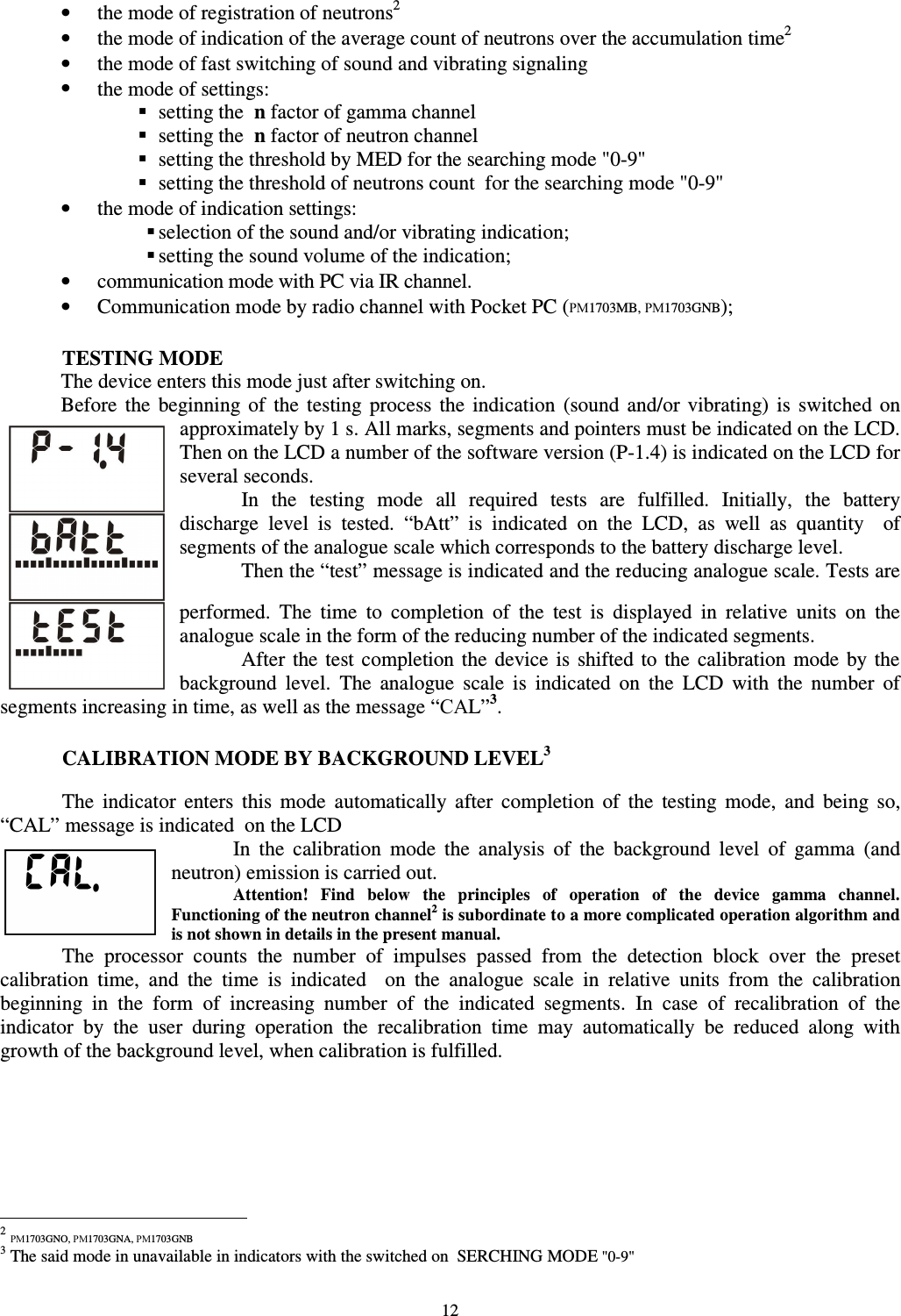  12 •  the mode of registration of neutrons21 •  the mode of indication of the average count of neutrons over the accumulation time2 •  the mode of fast switching of sound and vibrating signaling •  the mode of settings:  setting the  n factor of gamma channel  setting the  n factor of neutron channel  setting the threshold by MED for the searching mode &quot;0-9&quot;  setting the threshold of neutrons count  for the searching mode &quot;0-9&quot; •  the mode of indication settings:  selection of the sound and/or vibrating indication;  setting the sound volume of the indication; •  communication mode with PC via IR channel. •  Communication mode by radio channel with Pocket PC (РМ1703MB, РМ1703GNB);  TESTING MODE The device enters this mode just after switching on. Before  the  beginning of  the  testing  process  the  indication  (sound  and/or  vibrating)  is  switched  on approximately by 1 s. All marks, segments and pointers must be indicated on the LCD. Then on the LCD a number of the software version (P-1.4) is indicated on the LCD for several seconds.   In  the  testing  mode  all  required  tests  are  fulfilled.  Initially,  the  battery discharge  level  is  tested.  “bAtt”  is  indicated  on  the  LCD,  as  well  as  quantity    of segments of the analogue scale which corresponds to the battery discharge level.  Then the “test” message is indicated and the reducing analogue scale. Tests are performed.  The  time  to  completion  of  the  test  is  displayed  in  relative  units  on  the analogue scale in the form of the reducing number of the indicated segments.    After  the test completion the  device  is  shifted to the  calibration  mode  by the background  level.  The  analogue  scale  is  indicated  on  the  LCD  with  the  number  of segments increasing in time, as well as the message “САL”3.  CALIBRATION MODE BY BACKGROUND LEVEL32  The  indicator  enters  this  mode  automatically  after  completion  of  the  testing  mode,  and  being  so, “CAL” message is indicated  on the LCD  In  the  calibration  mode  the  analysis  of  the  background  level  of  gamma  (and neutron) emission is carried out.  Attention!  Find  below  the  principles  of  operation  of  the  device  gamma  channel. Functioning of the neutron channel2 is subordinate to a more complicated operation algorithm and is not shown in details in the present manual.  The  processor  counts  the  number  of  impulses  passed  from  the  detection  block  over  the  preset calibration  time,  and  the  time  is  indicated    on  the  analogue  scale  in  relative  units  from  the  calibration beginning  in  the  form  of  increasing  number  of  the  indicated  segments.  In  case  of  recalibration  of  the indicator  by  the  user  during  operation  the  recalibration  time  may  automatically  be  reduced  along  with growth of the background level, when calibration is fulfilled.                                                             2 РМ1703GNO, РМ1703GNA, РМ1703GNB 3 The said mode in unavailable in indicators with the switched on  SERCHING MODE &quot;0-9&quot; 