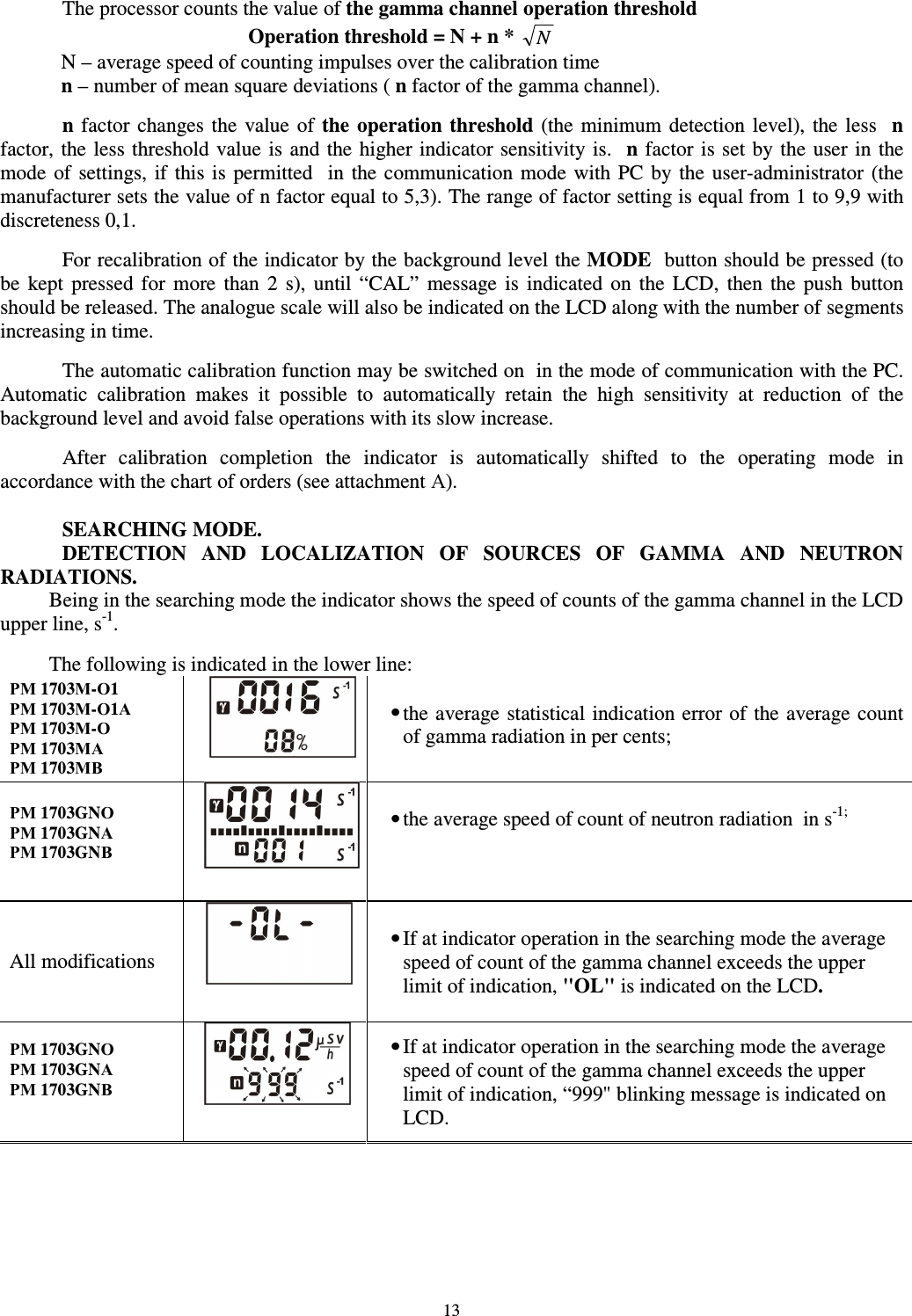  13 The processor counts the value of the gamma channel operation threshold Operation threshold = N + n *  N N – average speed of counting impulses over the calibration time n – number of mean square deviations ( n factor of the gamma channel).  n factor  changes the  value  of the  operation  threshold  (the  minimum detection  level), the less    n factor, the less threshold value is and the  higher indicator sensitivity is.   n factor is set by the  user in the mode  of  settings,  if  this is  permitted    in  the  communication  mode  with  PC  by  the  user-administrator (the manufacturer sets the value of n factor equal to 5,3). The range of factor setting is equal from 1 to 9,9 with discreteness 0,1.  For recalibration of the indicator by the background level the MODE  button should be pressed (to be  kept  pressed for  more  than  2  s),  until  “CAL”  message  is  indicated  on  the  LCD,  then  the  push  button should be released. The analogue scale will also be indicated on the LCD along with the number of segments increasing in time.  The automatic calibration function may be switched on  in the mode of communication with the PC. Automatic  calibration  makes  it  possible  to  automatically  retain  the  high  sensitivity  at  reduction  of  the background level and avoid false operations with its slow increase.   After  calibration  completion  the  indicator  is  automatically  shifted  to  the  operating  mode  in accordance with the chart of orders (see attachment А).  SEARCHING MODE. DETECTION  AND  LOCALIZATION  OF  SOURCES  OF  GAMMA  AND  NEUTRON RADIATIONS. Being in the searching mode the indicator shows the speed of counts of the gamma channel in the LCD upper line, s-1.  The following is indicated in the lower line: РМ 1703М-О1 РМ 1703М-О1А РМ 1703М-О РМ 1703МА РМ 1703МВ   • the average statistical indication error of the average count of gamma radiation in per cents;   РМ 1703GNО РМ 1703GNА РМ 1703GNВ    • the average speed of count of neutron radiation  in s-1;  All modifications  • If at indicator operation in the searching mode the average speed of count of the gamma channel exceeds the upper limit of indication, &quot;OL&quot; is indicated on the LCD. РМ 1703GNО РМ 1703GNА РМ 1703GNВ   • If at indicator operation in the searching mode the average speed of count of the gamma channel exceeds the upper limit of indication, “999&quot; blinking message is indicated on LCD. 