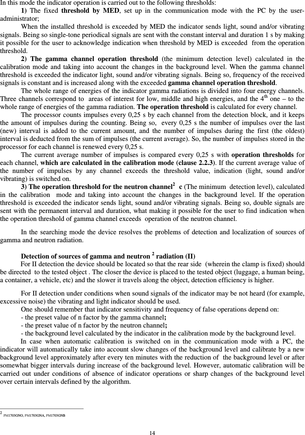  14  In this mode the indicator operation is carried out to the following thresholds:  1)  The  fixed  threshold  by  MED,  set  up  in  the  communication  mode  with  the  PC  by  the  user-administrator;   When the installed threshold is exceeded by MED the indicator sends light, sound and/or vibrating signals. Being so single-tone periodical signals are sent with the constant interval and duration 1 s by making it possible for the user to acknowledge indication when threshold by MED is exceeded  from the operation threshold.  2) The  gamma  channel  operation  threshold  (the  minimum  detection  level)  calculated  in  the calibration  mode  and taking into  account  the  changes  in  the  background  level.  When  the  gamma channel threshold is exceeded the indicator light, sound and/or vibrating signals. Being so, frequency of the received signals is constant and is increased along with the exceeded gamma channel operation threshold. The whole range of energies of the indicator gamma radiations is divided into four energy channels. Three channels correspond to  areas of interest for low, middle and high energies, and the 4th one – to the whole range of energies of the gamma radiation. The operation threshold is calculated for every channel. The processor counts impulses every 0,25 s by each channel from the detection block, and it keeps the amount of impulses during the counting. Being so,  every 0,25 s the number of impulses over the last (new)  interval  is  added  to  the  current  amount,  and  the  number  of  impulses  during  the  first  (the  oldest) interval is deducted from the sum of impulses (the current average). So, the number of impulses stored in the processor for each channel is renewed every 0,25 s. The  current  average  number of  impulses  is  compared  every  0,25  s  with operation  thresholds  for each channel, which are calculated in the calibration mode (clause 2.2.3). If the current average value of the  number  of  impulses  by  any  channel  exceeds  the  threshold  value,  indication  (light,  sound  and/or vibrating) is switched on.    3) The operation threshold for the neutron channel21 c (The minimum  detection level), calculated in  the  calibration    mode  and  taking  into  account  the  changes  in  the  background  level.  If  the  operation threshold is exceeded the indicator sends light, sound and/or vibrating signals. Being so, double signals are sent with the permanent interval and duration, what making it possible for the user to find indication when the operation threshold of gamma channel exceeds  operation of the neutron channel.    In the searching mode the device resolves the problems  of detection and localization of sources of gamma and neutron radiation.    Detection of sources of gamma and neutron 2 radiation (II) For II detection the device should be located so that the rear side  (wherein the clamp is fixed) should be directed  to the tested object . The closer the device is placed to the tested object (luggage, a human being, a container, a vehicle, etc) and the slower it travels along the object, detection efficiency is higher.     For II detection under conditions when sound signals of the indicator may be not heard (for example, excessive noise) the vibrating and light indicator should be used.   One should remember that indicator sensitivity and frequency of false operations depend on:   - the preset value of n factor by the gamma channel;   - the preset value of n factor by the neutron channel;  - the background level calculated by the indicator in the calibration mode by the background level. In  case  when  automatic  calibration  is  switched  on  in  the  communication  mode  with  a  PC,  the indicator will automatically take into account slow changes of the background level and calibrate by a new background level approximately after every ten minutes with the reduction of  the background level or after somewhat bigger intervals during increase of the background level. However, automatic calibration will be carried  out  under  conditions  of  absence  of  indicator  operations  or  sharp changes  of  the  background  level over certain intervals defined by the algorithm.                                                            2 РМ1703GNO, РМ1703GNA, РМ1703GNB 