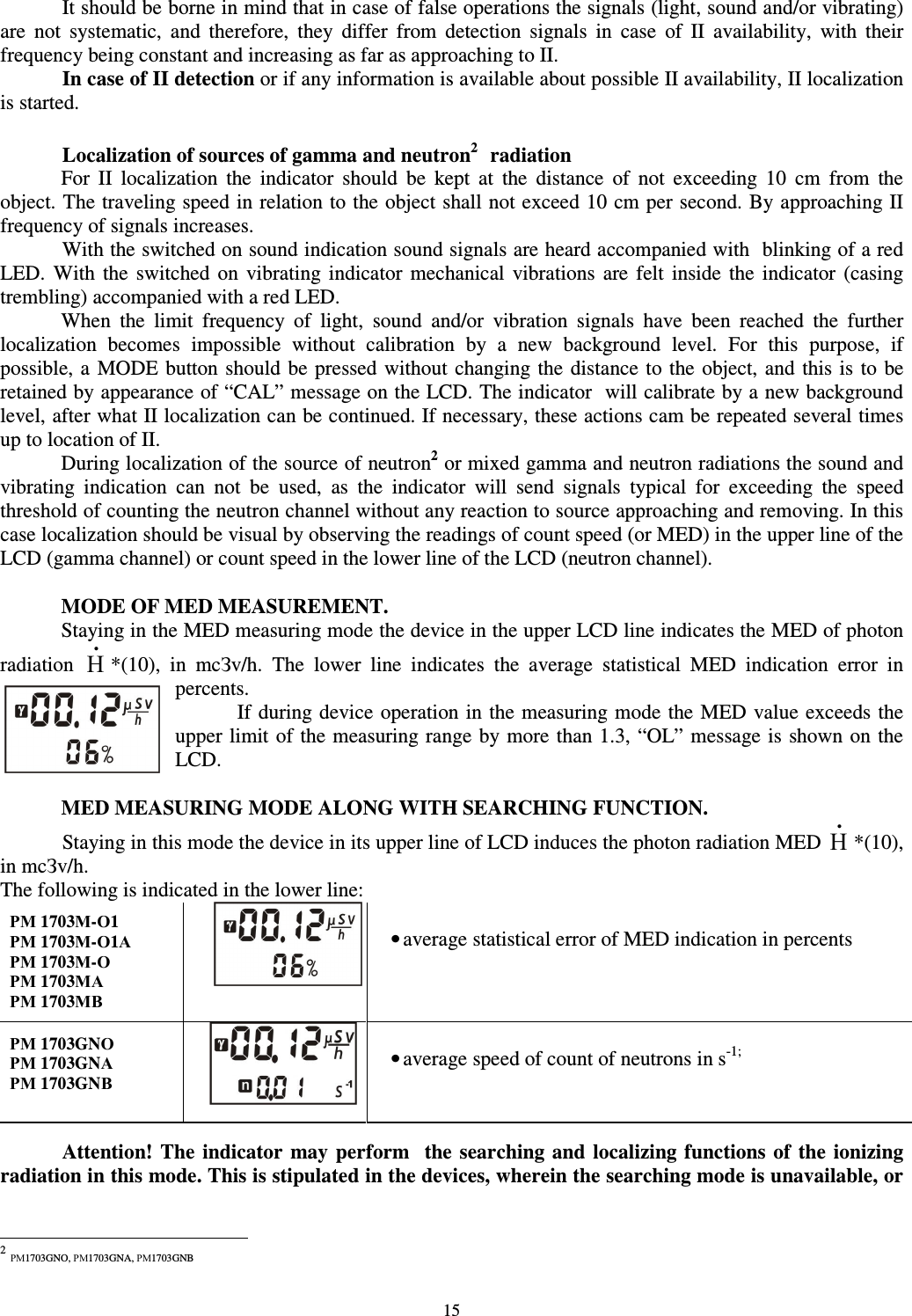  15   It should be borne in mind that in case of false operations the signals (light, sound and/or vibrating) are  not  systematic,  and  therefore,  they  differ  from  detection  signals  in  case  of  II  availability,  with  their frequency being constant and increasing as far as approaching to II.   In case of II detection or if any information is available about possible II availability, II localization is started.    Localization of sources of gamma and neutron21 radiation For  II  localization  the  indicator  should  be  kept  at  the  distance  of  not  exceeding  10  cm  from  the object. The traveling speed in relation to the object shall not exceed 10 cm per second. By approaching II frequency of signals increases. With the switched on sound indication sound signals are heard accompanied with  blinking of a red LED.  With  the  switched  on  vibrating  indicator  mechanical  vibrations  are  felt  inside  the  indicator  (casing trembling) accompanied with a red LED.  When  the  limit  frequency  of  light,  sound  and/or  vibration  signals  have  been  reached  the  further localization  becomes  impossible  without  calibration  by  a  new  background  level.  For  this  purpose,  if possible, a  MODE button should be pressed without changing the distance to the object, and this is to be retained by appearance of “CAL” message on the LCD. The indicator  will calibrate by a new background level, after what II localization can be continued. If necessary, these actions cam be repeated several times up to location of II.  During localization of the source of neutron2 or mixed gamma and neutron radiations the sound and vibrating  indication  can  not  be  used,  as  the  indicator  will  send  signals  typical  for  exceeding  the  speed threshold of counting the neutron channel without any reaction to source approaching and removing. In this case localization should be visual by observing the readings of count speed (or MED) in the upper line of the LCD (gamma channel) or count speed in the lower line of the LCD (neutron channel).  MODE OF MED MEASUREMENT. Staying in the MED measuring mode the device in the upper LCD line indicates the MED of photon radiation Н•*(10),  in  mcЗv/h.  The  lower  line  indicates  the  average  statistical  MED  indication  error  in percents.  If during device operation in the measuring mode the MED value exceeds the upper limit of the measuring range by more than 1.3, “OL” message is shown on the LCD.  MED MEASURING MODE ALONG WITH SEARCHING FUNCTION.   Staying in this mode the device in its upper line of LCD induces the photon radiation MED Н•*(10), in mcЗv/h. The following is indicated in the lower line: РМ 1703М-О1 РМ 1703М-О1А РМ 1703М-О РМ 1703МА РМ 1703МВ   • average statistical error of MED indication in percents  РМ 1703GNО РМ 1703GNА РМ 1703GNВ    • average speed of count of neutrons in s-1;     Attention! The  indicator  may perform    the  searching  and  localizing  functions  of  the  ionizing radiation in this mode. This is stipulated in the devices, wherein the searching mode is unavailable, or                                                            2 РМ1703GNO, РМ1703GNA, РМ1703GNB 