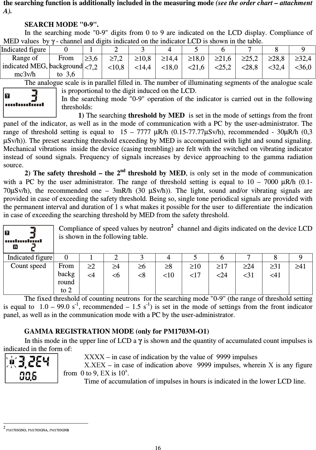  16 the searching function is additionally included in the measuring mode (see the order chart – attachment A).  SEARCH MODE &quot;0-9&quot;. In  the  searching  mode  &quot;0-9&quot;  digits  from  0  to  9  are  indicated  on  the  LCD  display.  Compliance  of MED values  by γ - channel and digits indicated on the indicator LCD is shown in the table. Indicated figure 0  1  2  3  4  5  6  7  8  9 Range of indicated MEG, mcЗv/h From background to  3,6 ≥3,6 &lt;7,2 ≥7,2 &lt;10,8 ≥10,8 &lt;14,4 ≥14,4 &lt;18,0 ≥18,0 &lt;21,6 ≥21,6 &lt;25,2 ≥25,2 &lt;28,8 ≥28,8 &lt;32,4 ≥32,4 &lt;36,0 The analogue scale is in parallel filled in. The number of illuminating segments of the analogue scale  is proportional to the digit induced on the LCD. In  the  searching mode  &quot;0-9&quot;  operation  of the  indicator  is  carried out  in  the  following thresholds:  1) The searching threshold by MED  is set in the mode of settings from the front panel of the indicator, as well as in the mode of communication with a PC by the user-administrator. The range  of  threshold  setting  is  equal  to    15  –  7777  µR/h  (0.15-77.77µSv/h),  recommended  -  30µR/h  (0,3 µSv/h)). The preset searching threshold exceeding by MED is accompanied with light and sound signaling. Mechanical vibrations  inside the device (casing trembling) are felt with the switched on vibrating indicator instead  of  sound  signals.  Frequency  of  signals  increases  by  device  approaching  to  the  gamma  radiation source.    2) The safety threshold –  the 2nd threshold  by MED, is  only set in  the  mode of communication with  a  PC  by  the  user  administrator.  The  range  of  threshold  setting  is  equal  to  10  –  7000  µR/h  (0.1-70µSv/h),  the  recommended  one  –  3mR/h  (30  µSv/h)).  The  light,  sound  and/or  vibrating  signals  are provided in case of exceeding the safety threshold. Being so, single tone periodical signals are provided with the permanent interval and duration of 1 s what makes it possible for the user  to differentiate  the indication in case of exceeding the searching threshold by MED from the safety threshold.   Compliance of speed values by neutron21 channel and digits indicated on the device LCD is shown in the following table.  Indicated figure 0  1  2  3  4  5  6  7  8  9 Count speed  From background  to 2 ≥2 &lt;4 ≥4 &lt;6 ≥6 &lt;8 ≥8 &lt;10 ≥10 &lt;17 ≥17 &lt;24 ≥24 &lt;31 ≥31 &lt;41 ≥41 The fixed threshold of counting neutrons  for the searching mode &quot;0-9&quot; (the range of threshold setting is equal  to    1.0 –  99.0  s-1,  recommended  –  1.5 s-1)  is  set  in  the mode  of  settings  from  the  front  indicator panel, as well as in the communication mode with a PC by the user-administrator.   GAMMA REGISTRATION MODE (only for РМ1703М-О1)   In this mode in the upper line of LCD a γ is shown and the quantity of accumulated count impulses is indicated in the form of:  ХХХХ – in case of indication by the value of  9999 impulses   Х.ХЕХ – in case of indication above  9999 impulses, wherein Х is any figure from  0 to 9, ЕХ is 10х. Time of accumulation of impulses in hours is indicated in the lower LCD line.                                                                2 РМ1703GNO, РМ1703GNA, РМ1703GNB 