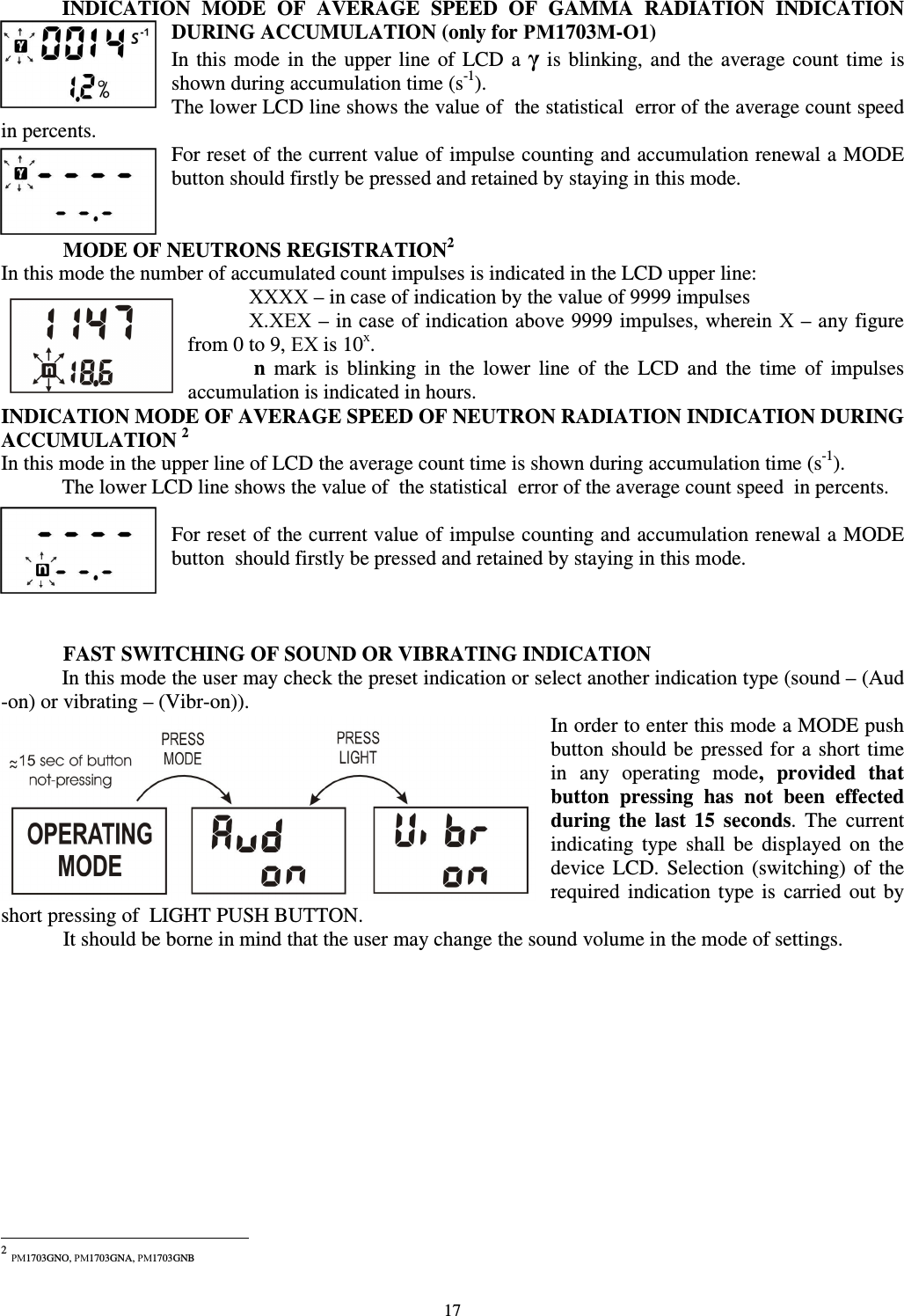  17 INDICATION  MODE  OF  AVERAGE  SPEED  OF  GAMMA  RADIATION  INDICATION DURING ACCUMULATION (only for РМ1703М-О1) In  this  mode  in  the  upper  line  of LCD a  γ is  blinking,  and  the  average  count  time is shown during accumulation time (s-1). The lower LCD line shows the value of  the statistical  error of the average count speed  in percents.  For reset of the current value of impulse counting and accumulation renewal a MODE button should firstly be pressed and retained by staying in this mode.   MODE OF NEUTRONS REGISTRATION21 In this mode the number of accumulated count impulses is indicated in the LCD upper line:  ХХХХ – in case of indication by the value of 9999 impulses  Х.ХЕХ – in case of indication above 9999 impulses, wherein Х – any figure from 0 to 9, ЕХ is 10х.  n  mark  is  blinking  in  the  lower  line  of  the  LCD  and  the  time  of  impulses accumulation is indicated in hours. INDICATION MODE OF AVERAGE SPEED OF NEUTRON RADIATION INDICATION DURING ACCUMULATION 2 In this mode in the upper line of LCD the average count time is shown during accumulation time (s-1). The lower LCD line shows the value of  the statistical  error of the average count speed  in percents.  For reset of the current value of impulse counting and accumulation renewal a MODE button  should firstly be pressed and retained by staying in this mode.       FAST SWITCHING OF SOUND OR VIBRATING INDICATION In this mode the user may check the preset indication or select another indication type (sound – (Aud -on) or vibrating – (Vibr-on)). In order to enter this mode a MODE push button  should be  pressed for a short time  in  any  operating  mode,  provided  that button  pressing  has  not  been  effected during  the  last  15  seconds.  The  current indicating  type  shall  be  displayed  on  the device  LCD.  Selection  (switching)  of  the required  indication  type  is  carried  out  by short pressing of  LIGHT PUSH BUTTON.    It should be borne in mind that the user may change the sound volume in the mode of settings.                                                             2 РМ1703GNO, РМ1703GNA, РМ1703GNB 