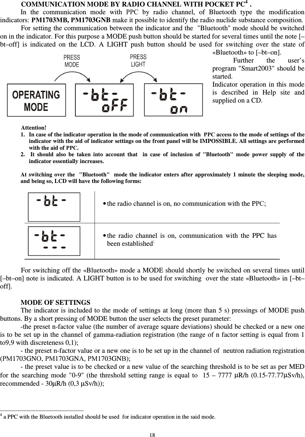  18  COMMUNICATION MODE BY RADIO CHANNEL WITH POCKET PC41. In  the  communication  mode  with  РРС  by  radio  channel,  of  Bluetooth  type  the  modification indicators: РМ1703МВ, РМ1703GNB make it possible to identify the radio nuclide substance composition. For setting the communication between the indicator and the  &quot;Bluetooth&quot; mode should be switched on in the indicator. For this purpose a MODE push button should be started for several times until the note [–bt–off]  is  indicated  on  the  LCD.  A  LIGHT  push  button  should  be  used  for  switching  over  the  state  of  «Bluetooth» to [–bt–on]. Further  the  user’s program &quot;Smart2003&quot; should be started. Indicator operation in this mode  is  described  in  Help  site  and supplied on a CD.    Attention!  1.  In case of the indicator operation in the mode of communication with  РРС access to the mode of settings of the indicator with the aid of indicator settings on the front panel will be IMPOSSIBLE. All settings are performed with the aid of РРС. 2.   It  should  also  be  taken  into  account  that    in  case  of  inclusion  of  &quot;Bluetooth&quot;  mode  power  supply  of  the indicator essentially increases.  At switching  over the   &quot;Bluetooth&quot;   mode the indicator  enters after approximately  1  minute the  sleeping  mode, and being so, LCD will have the following forms:    • the radio channel is on, no communication with the PРС;    • the  radio  channel  is  on,  communication  with  the  PPC  has been established;   For switching off the «Bluetooth» mode a MODE should shortly be switched on several times until [–bt–on] note is indicated. A LIGHT button is to be used for switching  over the state «Bluetooth» in [–bt–off].  MODE OF SETTINGS The indicator is included to the mode of settings at long (more than 5 s) pressings of MODE push buttons. By a short pressing of MODE button the user selects the preset parameter: -the preset n-factor value (the number of average square deviations) should be checked or a new one is to be set up in the channel of gamma-radiation registration (the range of n factor setting is equal from 1 to9,9 with discreteness 0,1); - the preset n-factor value or a new one is to be set up in the channel of  neutron radiation registration (РМ1703GNО, РМ1703GNА, РМ1703GNВ); - the preset value is to be checked or a new value of the searching threshold is to be set as per MED for the searching mode &quot;0-9&quot;  (the  threshold setting range is equal  to  15 –  7777  µR/h  (0.15-77.77µSv/h), recommended - 30µR/h (0,3 µSv/h));                                                            4 a PPC with the Bluetooth installed should be used  for indicator operation in the said mode. 