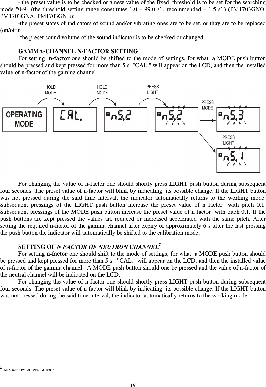  19 - the preset value is to be checked or a new value of the fixed  threshold is to be set for the searching mode &quot;0-9&quot; (the threshold setting range constitutes 1.0 –  99.0 s-1, recommended –  1.5 s-1) (РМ1703GNО, РМ1703GNА, РМ1703GNВ); -the preset states of indicators of sound and/or vibrating ones are to be set, or thay are to be replaced (on/off);  -the preset sound volume of the sound indicator is to be checked or changed.    GAMMA-CHANNEL N-FACTOR SETTING For setting  n-factor one should be shifted to the mode of settings, for what  a MODE push button should be pressed and kept pressed for more than 5 s. &quot;CAL.&quot; will appear on the LCD, and then the installed value of n-factor of the gamma channel.    For changing the value of n-factor one should shortly press LIGHT push button during subsequent four seconds. The preset value of n-factor will blink by indicating  its possible change. If the LIGHT button was  not  pressed  during  the  said  time  interval,  the  indicator  automatically  returns  to  the  working  mode. Subsequent  pressings  of  the  LIGHT  push  button  increase  the  preset  value  of  n  factor    with  pitch  0,1. Subsequent pressings of the MODE push button increase the preset value of n factor  with pitch 0,1. If the push  buttons  are  kept  pressed  the  values  are  reduced  or  increased  accelerated  with  the  same  pitch.  After setting the required n-factor of the gamma channel after expiry of approximately 6 s after the last pressing the push button the indicator will automatically be shifted to the calibration mode.     SETTING OF N FACTOR OF NEUTRON CHANNEL21 For setting n-factor one should shift to the mode of settings, for what  a MODE push button should be pressed and kept pressed for more than 5 s.  &quot;CAL.&quot; will appear on the LCD, and then the installed value of n-factor of the gamma channel.  A MODE push button should one be pressed and the value of n-factor of the neutral channel will be indicated on the LCD. For changing the value of n-factor one should shortly press LIGHT push button during subsequent four seconds. The preset value of n-factor will blink by indicating  its possible change. If the LIGHT button was not pressed during the said time interval, the indicator automatically returns to the working mode.                                                             2 РМ1703GNO, РМ1703GNA, РМ1703GNB 