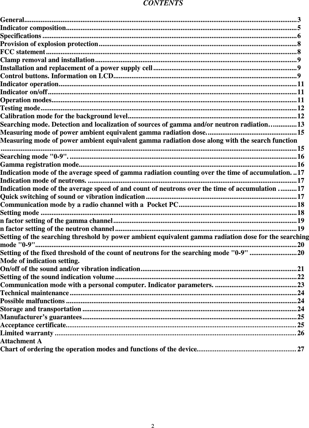  2  CONTENTS  General......................................................................................................................................................3 Indicator composition...............................................................................................................................5 Specifications ............................................................................................................................................6 Provision of explosion protection.............................................................................................................8 FCC statement ..........................................................................................................................................8 Clamp removal and installation...............................................................................................................9 Installation and replacement of a power supply cell ...............................................................................9 Control buttons. Information on LCD.....................................................................................................9 Indicator operation...................................................................................................................................11 Indicator on/off.........................................................................................................................................11 Operation modes.......................................................................................................................................11 Testing mode.............................................................................................................................................12 Calibration mode for the background level.............................................................................................12 Searching mode. Detection and localization of sources of gamma and/or neutron radiation…............13 Measuring mode of power ambient equivalent gamma radiation dose..................................................15 Measuring mode of power ambient equivalent gamma radiation dose along with the search function...................................................................................................................................................................15 Searching mode &quot;0-9&quot;. .............................................................................................................................16 Gamma registration mode........................................................................................................................16 Indication mode of the average speed of gamma radiation counting over the time of accumulation. ..17 Indication mode of neutrons. ...................................................................................................................17 Indication mode of the average speed of and count of neutrons over the time of accumulation ..........17 Quick switching of sound or vibration indication ...................................................................................17 Communication mode by a radio channel with a  Pocket PC.................................................................18 Setting mode .............................................................................................................................................18 n factor setting of the gamma channel.....................................................................................................19 n factor setting of the neutron channel ....................................................................................................19 Setting of the searching threshold by power ambient equivalent gamma radiation dose for the searching mode &quot;0-9&quot;................................................................................................................................................20 Setting of the fixed threshold of the count of neutrons for the searching mode &quot;0-9&quot; ..........................20 Mode of indication setting. On/off of the sound and/or vibration indication......................................................................................21 Setting of the sound indication volume....................................................................................................22 Communication mode with a personal computer. Indicator parameters. .............................................23 Technical maintenance.............................................................................................................................24 Possible malfunctions ...............................................................................................................................24 Storage and transportation ......................................................................................................................24 Manufacturer’s guarantees......................................................................................................................25 Acceptance certificate...............................................................................................................................25 Limited warranty .....................................................................................................................................26 Attachment A Chart of ordering the operation modes and functions of the device.......................................................27  