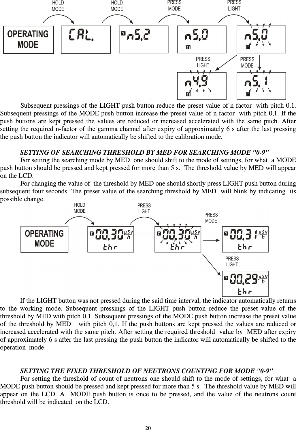  20  Subsequent pressings of the LIGHT push button reduce the preset value of n factor  with pitch 0,1. Subsequent pressings of the MODE push button increase the preset value of n factor  with pitch 0,1. If the push  buttons  are  kept  pressed  the  values  are  reduced  or  increased  accelerated  with  the  same  pitch.  After setting the required n-factor of the gamma channel after expiry of approximately 6 s after the last pressing the push button the indicator will automatically be shifted to the calibration mode.  SETTING OF SEARCHING THRESHOLD BY MED FOR SEARCHING MODE &quot;0-9&quot; For setting the searching mode by MED  one should shift to the mode of settings, for what  a MODE push button should be pressed and kept pressed for more than 5 s.  The threshold value by MED will appear on the LCD.    For changing the value of  the threshold by MED one should shortly press LIGHT push button during subsequent four seconds. The preset value of the searching threshold by MED  will blink by indicating  its possible change.   If the LIGHT button was not pressed during the said time interval, the indicator automatically returns to  the  working  mode.  Subsequent  pressings  of  the  LIGHT  push  button  reduce  the  preset  value  of  the threshold by MED with pitch 0,1. Subsequent pressings of the MODE push button increase the preset value of  the  threshold by MED     with  pitch  0,1.  If  the  push  buttons are  kept  pressed  the values are  reduced  or increased accelerated with the same pitch. After setting the required threshold  value by  MED after expiry of approximately 6 s after the last pressing the push button the indicator will automatically be shifted to the operation  mode.    SETTING THE FIXED THRESHOLD OF NEUTRONS COUNTING FOR MODE &quot;0-9&quot;  For setting the threshold of count of  neutrons one should shift to the mode of settings, for what  a MODE push button should be pressed and kept pressed for more than 5 s.  The threshold value by MED will appear  on  the  LCD.  A    MODE  push  button  is  once  to  be  pressed,  and  the  value  of  the  neutrons  count threshold will be indicated  on the LCD. 