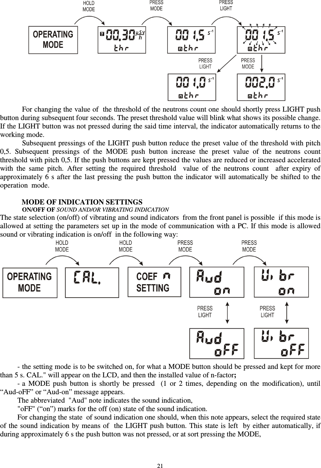  21  For changing the value of  the threshold of the neutrons count one should shortly press LIGHT push button during subsequent four seconds. The preset threshold value will blink what shows its possible change. If the LIGHT button was not pressed during the said time interval, the indicator automatically returns to the working mode.  Subsequent pressings of the LIGHT push button reduce the preset value of the threshold with pitch 0,5.  Subsequent  pressings  of  the  MODE  push  button  increase  the  preset  value  of  the  neutrons  count threshold with pitch 0,5. If the push buttons are kept pressed the values are reduced or increased accelerated with  the  same  pitch.  After  setting  the  required  threshold    value  of  the  neutrons  count    after  expiry  of approximately 6 s after the last pressing the push button the indicator will automatically be  shifted to the operation  mode.   MODE OF INDICATION SETTINGS ON/OFF OF SOUND AND/OR VIBRATING INDICATION The state selection (on/off) of vibrating and sound indicators  from the front panel is possible  if this mode is allowed at setting the parameters set up in the mode of communication with a PC. If this mode is allowed  sound or vibrating indication is on/off  in the following way:  - the setting mode is to be switched on, for what a MODE button should be pressed and kept for more than 5 s. CAL.&quot; will appear on the LCD, and then the installed value of n-factor; - a  MODE  push  button  is  shortly  be  pressed    (1  or  2  times,  depending  on  the  modification),  until “Aud-oFF” or “Aud-on” message appears. The abbreviated  &quot;Aud&quot; note indicates the sound indication, &quot;oFF&quot; (“on”) marks for the off (on) state of the sound indication. For changing the state  of sound indication one should, when this note appears, select the required state of the sound indication by means of  the LIGHT push button. This state is left  by either automatically, if during approximately 6 s the push button was not pressed, or at sort pressing the MODE, 