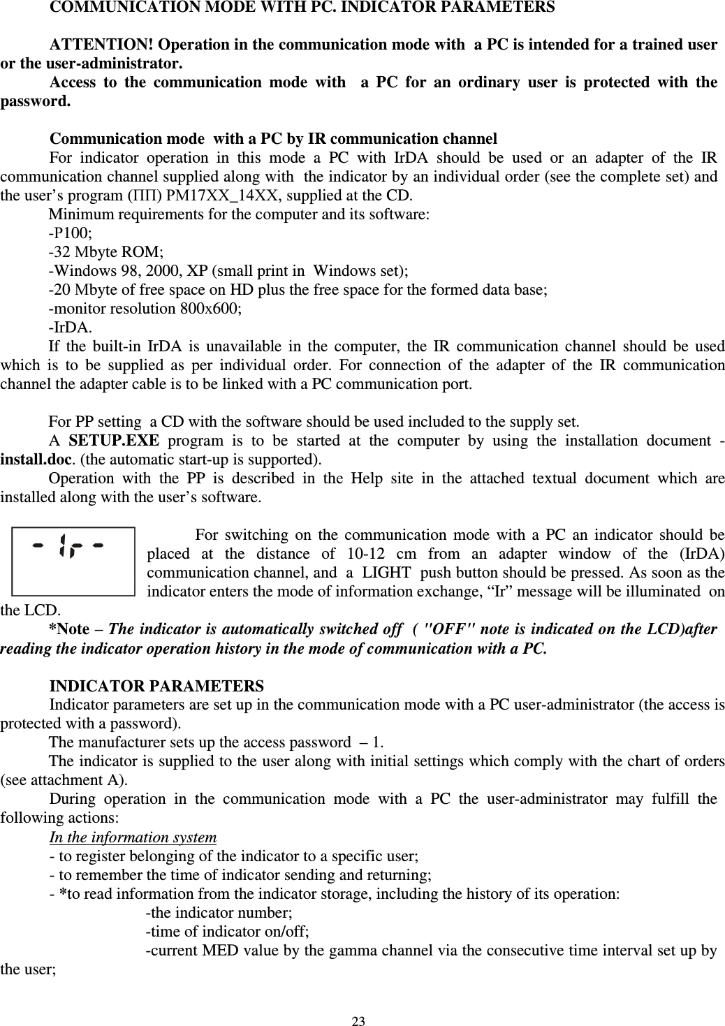  23  COMMUNICATION MODE WITH PC. INDICATOR PARAMETERS  ATTENTION! Operation in the communication mode with  a PC is intended for a trained user or the user-administrator. Access  to  the  communication  mode  with    a  PC  for  an  ordinary  user  is  protected  with  the password.  Communication mode  with a PC by IR communication channel   For  indicator  operation  in  this  mode  a  PC  with  IrDA  should  be  used  or  an  adapter  of  the  IR communication channel supplied along with  the indicator by an individual order (see the complete set) and the user’s program (ПП) РМ17ХХ_14ХХ, supplied at the CD. Minimum requirements for the computer and its software: -Р100; -32 Мbyte ROM; -Windows 98, 2000, XP (small print in  Windows set); -20 Мbyte of free space on HD plus the free space for the formed data base; -monitor resolution 800х600; -IrDA. If  the  built-in  IrDA  is  unavailable  in  the  computer,  the  IR  communication  channel  should  be  used which  is  to  be  supplied  as  per  individual  order.  For  connection  of  the  adapter  of  the  IR  communication channel the adapter cable is to be linked with a PC communication port.   For PP setting  a CD with the software should be used included to the supply set. A  SETUP.EXE  program  is  to  be  started  at  the  computer  by  using  the  installation  document  - install.doc. (the automatic start-up is supported). Operation  with  the  PP  is  described  in  thе  Help  site  in  the  attached  textual  document  which  are installed along with the user’s software.   For  switching  on  the  communication  mode  with  a  PC  an  indicator  should  be placed  at  the  distance  of  10-12  cm  from  an  adapter  window  of  the  (IrDA) communication channel, and  a  LIGHT  push button should be pressed. As soon as the indicator enters the mode of information exchange, “Ir” message will be illuminated  on the LCD.  *Note – The indicator is automatically switched off  ( &quot;OFF&quot; note is indicated on the LCD)after reading the indicator operation history in the mode of communication with a PC.  INDICATOR PARAMETERS Indicator parameters are set up in the communication mode with a PC user-administrator (the access is protected with a password).  The manufacturer sets up the access password  – 1. The indicator is supplied to the user along with initial settings which comply with the chart of orders (see attachment A).  During  operation  in  the  communication  mode  with  a  PC  the  user-administrator  may  fulfill  the following actions: In the information system - to register belonging of the indicator to a specific user; - to remember the time of indicator sending and returning; - *to read information from the indicator storage, including the history of its operation: -the indicator number; -time of indicator on/off; -current MED value by the gamma channel via the consecutive time interval set up by the user; 