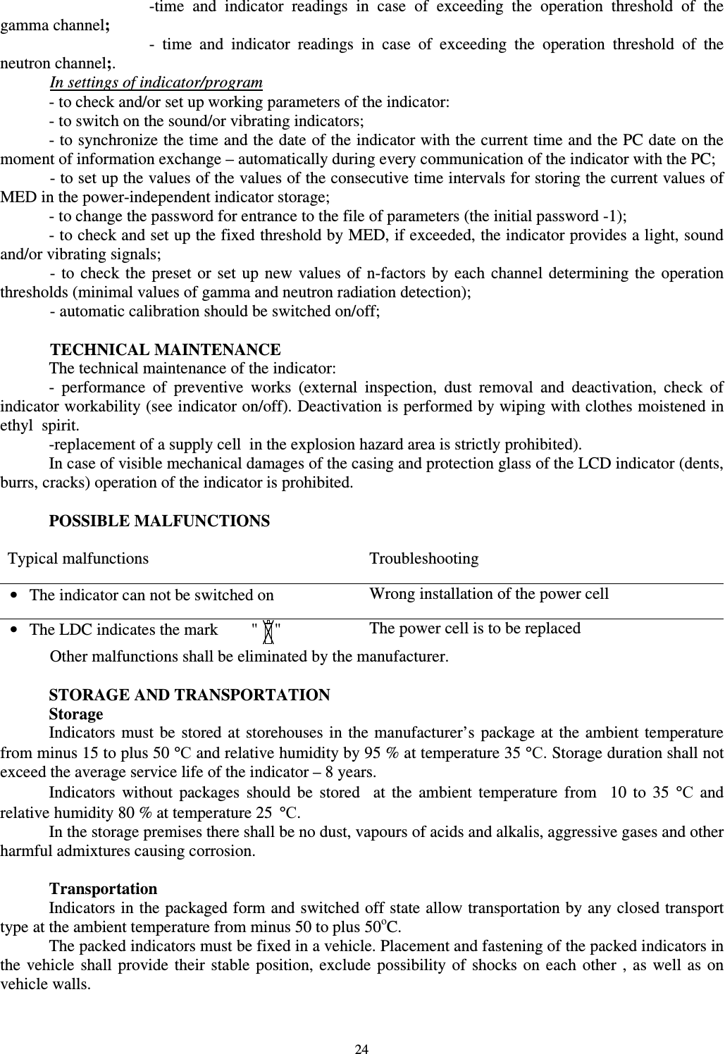  24 -time  and  indicator  readings  in  case  of  exceeding  the  operation  threshold  of  the gamma channel; -  time  and  indicator  readings  in  case  of  exceeding  the  operation  threshold  of  the neutron channel;.  In settings of indicator/program - to check and/or set up working parameters of the indicator: - to switch on the sound/or vibrating indicators; - to synchronize the time and the date of the indicator with the current time and the PC date on the moment of information exchange – automatically during every communication of the indicator with the PC;  - to set up the values of the values of the consecutive time intervals for storing the current values of MED in the power-independent indicator storage;  - to change the password for entrance to the file of parameters (the initial password -1); - to check and set up the fixed threshold by MED, if exceeded, the indicator provides a light, sound and/or vibrating signals;  -  to  check the  preset  or  set  up  new  values  of  n-factors  by  each  channel determining  the  operation thresholds (minimal values of gamma and neutron radiation detection);  - automatic calibration should be switched on/off;    TECHNICAL MAINTENANCE The technical maintenance of the indicator: -  performance  of  preventive  works  (external  inspection,  dust  removal  and  deactivation,  check  of indicator workability (see indicator on/off). Deactivation is performed by wiping with clothes moistened in ethyl  spirit.  -replacement of a supply cell  in the explosion hazard area is strictly prohibited). In case of visible mechanical damages of the casing and protection glass of the LCD indicator (dents, burrs, cracks) operation of the indicator is prohibited.   POSSIBLE MALFUNCTIONS  Typical malfunctions  Troubleshooting •  The indicator can not be switched on  Wrong installation of the power cell •  The LDC indicates the mark        &quot;    &quot;  The power cell is to be replaced  Other malfunctions shall be eliminated by the manufacturer.   STORAGE AND TRANSPORTATION Storage Indicators  must  be  stored  at  storehouses  in the manufacturer’s  package at  the  ambient  temperature from minus 15 to plus 50 °С and relative humidity by 95 % at temperature 35 °С. Storage duration shall not exceed the average service life of the indicator – 8 years. Indicators  without  packages  should  be  stored    at  the  ambient  temperature  from    10  to  35  °С  and relative humidity 80 % at temperature 25  °С. In the storage premises there shall be no dust, vapours of acids and alkalis, aggressive gases and other harmful admixtures causing corrosion.  Transportation Indicators in the packaged form and switched off state allow transportation by any closed transport type at the ambient temperature from minus 50 to plus 50оC. The packed indicators must be fixed in a vehicle. Placement and fastening of the packed indicators in the  vehicle  shall  provide their stable  position,  exclude  possibility  of  shocks on each  other  , as  well  as  on vehicle walls.  