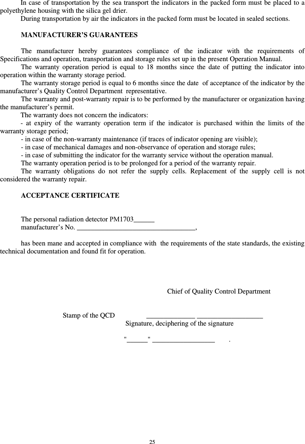  25 In case of transportation by the sea transport the indicators in the packed form must be placed to a polyethylene housing with the silica gel drier.  During transportation by air the indicators in the packed form must be located in sealed sections.   MANUFACTURER’S GUARANTEES  The  manufacturer  hereby  guarantees  compliance  of  the  indicator  with  the  requirements  of Specifications and operation, transportation and storage rules set up in the present Operation Manual. The  warranty  operation  period  is  equal  to  18  months  since  the  date  of  putting  the  indicator  into operation within the warranty storage period. The warranty storage period is equal to 6 months since the date  of acceptance of the indicator by the manufacturer’s Quality Control Department  representative. The warranty and post-warranty repair is to be performed by the manufacturer or organization having the manufacturer’s permit.  The warranty does not concern the indicators: -  at  expiry  of  the  warranty  operation  term  if  the  indicator  is  purchased  within  the  limits  of  the warranty storage period;   - in case of the non-warranty maintenance (if traces of indicator opening are visible);   - in case of mechanical damages and non-observance of operation and storage rules;   - in case of submitting the indicator for the warranty service without the operation manual. The warranty operation period is to be prolonged for a period of the warranty repair. The  warranty  obligations  do  not  refer  the  supply  cells.  Replacement  of  the  supply  cell  is  not considered the warranty repair.  ACCEPTANCE CERTIFICATE   The personal radiation detector РМ1703______ manufacturer’s No. __________________________________,  has been mane and accepted in compliance with  the requirements of the state standards, the existing technical documentation and found fit for operation.      Chief of Quality Control Department         Stamp of the QCD    ______________ ___________________             Signature, deciphering of the signature  &quot;______&quot; __________________        . 