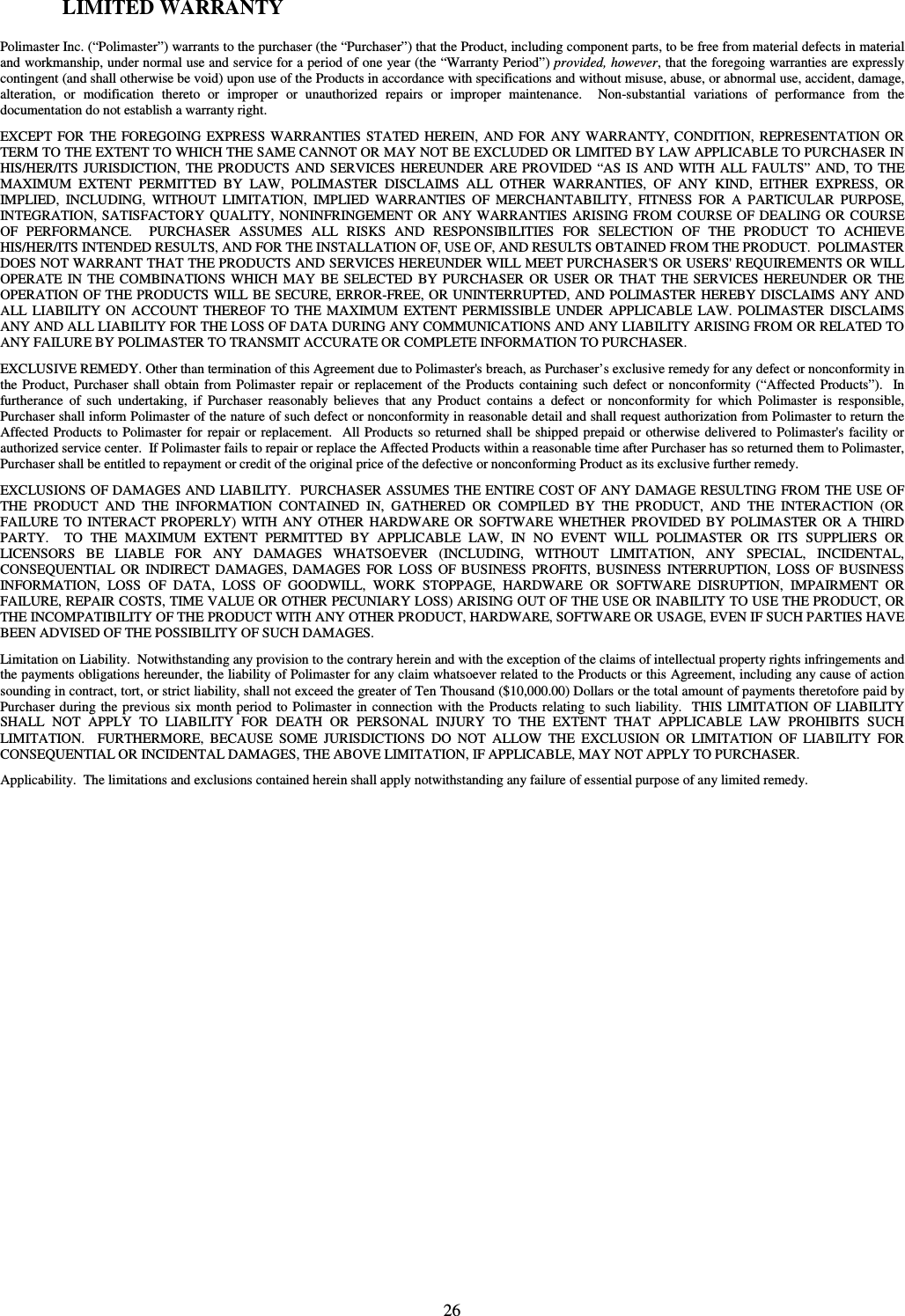  26 LIMITED WARRANTY  Polimaster Inc. (“Polimaster”) warrants to the purchaser (the “Purchaser”) that the Product, including component parts, to be free from material defects in material and workmanship, under normal use and service for a period of one year (the “Warranty Period”) provided, however, that the foregoing warranties are expressly contingent (and shall otherwise be void) upon use of the Products in accordance with specifications and without misuse, abuse, or abnormal use, accident, damage, alteration,  or  modification  thereto  or  improper  or  unauthorized  repairs  or  improper  maintenance.    Non-substantial  variations  of  performance  from  the documentation do not establish a warranty right. EXCEPT  FOR  THE  FOREGOING  EXPRESS WARRANTIES  STATED HEREIN,  AND  FOR  ANY WARRANTY, CONDITION,  REPRESENTATION OR TERM TO THE EXTENT TO WHICH THE SAME CANNOT OR MAY NOT BE EXCLUDED OR LIMITED BY LAW APPLICABLE TO PURCHASER IN HIS/HER/ITS  JURISDICTION,  THE  PRODUCTS AND  SERVICES  HEREUNDER  ARE  PROVIDED “AS IS AND  WITH  ALL  FAULTS” AND, TO THE MAXIMUM  EXTENT  PERMITTED  BY  LAW,  POLIMASTER  DISCLAIMS  ALL  OTHER  WARRANTIES,  OF  ANY  KIND,  EITHER  EXPRESS,  OR IMPLIED,  INCLUDING,  WITHOUT  LIMITATION,  IMPLIED  WARRANTIES  OF  MERCHANTABILITY,  FITNESS  FOR  A  PARTICULAR  PURPOSE, INTEGRATION, SATISFACTORY QUALITY, NONINFRINGEMENT  OR ANY WARRANTIES ARISING  FROM COURSE OF DEALING OR  COURSE OF  PERFORMANCE.    PURCHASER  ASSUMES  ALL  RISKS  AND  RESPONSIBILITIES  FOR  SELECTION  OF  THE  PRODUCT  TO  ACHIEVE HIS/HER/ITS INTENDED RESULTS, AND FOR THE INSTALLATION OF, USE OF, AND RESULTS OBTAINED FROM THE PRODUCT.  POLIMASTER DOES NOT WARRANT THAT THE PRODUCTS AND SERVICES HEREUNDER WILL MEET PURCHASER&apos;S OR USERS&apos; REQUIREMENTS OR WILL OPERATE  IN  THE  COMBINATIONS  WHICH  MAY  BE  SELECTED  BY PURCHASER  OR  USER OR  THAT  THE  SERVICES HEREUNDER OR  THE OPERATION OF THE PRODUCTS WILL BE SECURE, ERROR-FREE, OR UNINTERRUPTED, AND POLIMASTER HEREBY DISCLAIMS ANY AND ALL  LIABILITY  ON  ACCOUNT  THEREOF  TO  THE  MAXIMUM  EXTENT  PERMISSIBLE  UNDER  APPLICABLE  LAW.  POLIMASTER  DISCLAIMS ANY AND ALL LIABILITY FOR THE LOSS OF DATA DURING ANY COMMUNICATIONS AND ANY LIABILITY ARISING FROM OR RELATED TO ANY FAILURE BY POLIMASTER TO TRANSMIT ACCURATE OR COMPLETE INFORMATION TO PURCHASER. EXCLUSIVE REMEDY. Other than termination of this Agreement due to Polimaster&apos;s breach, as Purchaser’s exclusive remedy for any defect or nonconformity in the Product, Purchaser  shall obtain from  Polimaster  repair  or replacement  of the  Products  containing such  defect  or nonconformity  (“Affected  Products”).    In furtherance  of  such  undertaking,  if  Purchaser  reasonably  believes  that  any  Product  contains  a  defect  or  nonconformity  for  which  Polimaster  is  responsible, Purchaser shall inform Polimaster of the nature of such defect or nonconformity in reasonable detail and shall request authorization from Polimaster to return the Affected  Products to Polimaster for  repair or  replacement.   All Products so returned shall be  shipped prepaid or otherwise delivered to Polimaster&apos;s facility or authorized service center.  If Polimaster fails to repair or replace the Affected Products within a reasonable time after Purchaser has so returned them to Polimaster, Purchaser shall be entitled to repayment or credit of the original price of the defective or nonconforming Product as its exclusive further remedy. EXCLUSIONS OF DAMAGES AND LIABILITY.  PURCHASER ASSUMES THE ENTIRE COST OF ANY DAMAGE RESULTING FROM THE USE OF THE  PRODUCT  AND  THE  INFORMATION  CONTAINED  IN,  GATHERED  OR  COMPILED  BY  THE  PRODUCT,  AND  THE  INTERACTION  (OR FAILURE  TO  INTERACT  PROPERLY)  WITH  ANY  OTHER  HARDWARE OR  SOFTWARE  WHETHER  PROVIDED  BY  POLIMASTER  OR  A  THIRD PARTY.    TO  THE  MAXIMUM  EXTENT  PERMITTED  BY  APPLICABLE  LAW,  IN  NO  EVENT  WILL  POLIMASTER  OR  ITS  SUPPLIERS  OR LICENSORS  BE  LIABLE  FOR  ANY  DAMAGES  WHATSOEVER  (INCLUDING,  WITHOUT  LIMITATION,  ANY  SPECIAL,  INCIDENTAL, CONSEQUENTIAL  OR  INDIRECT  DAMAGES,  DAMAGES  FOR  LOSS  OF  BUSINESS  PROFITS,  BUSINESS  INTERRUPTION,  LOSS  OF  BUSINESS INFORMATION,  LOSS  OF  DATA,  LOSS  OF  GOODWILL,  WORK  STOPPAGE,  HARDWARE  OR  SOFTWARE  DISRUPTION,  IMPAIRMENT  OR FAILURE, REPAIR COSTS, TIME VALUE OR OTHER PECUNIARY LOSS) ARISING OUT OF THE USE OR INABILITY TO USE THE PRODUCT, OR THE INCOMPATIBILITY OF THE PRODUCT WITH ANY OTHER PRODUCT, HARDWARE, SOFTWARE OR USAGE, EVEN IF SUCH PARTIES HAVE BEEN ADVISED OF THE POSSIBILITY OF SUCH DAMAGES.  Limitation on Liability.  Notwithstanding any provision to the contrary herein and with the exception of the claims of intellectual property rights infringements and the payments obligations hereunder, the liability of Polimaster for any claim whatsoever related to the Products or this Agreement, including any cause of action sounding in contract, tort, or strict liability, shall not exceed the greater of Ten Thousand ($10,000.00) Dollars or the total amount of payments theretofore paid by Purchaser during  the previous  six  month period  to Polimaster in connection  with the  Products relating  to such liability.   THIS LIMITATION OF LIABILITY SHALL  NOT  APPLY  TO  LIABILITY  FOR  DEATH  OR  PERSONAL  INJURY  TO  THE  EXTENT  THAT  APPLICABLE  LAW  PROHIBITS  SUCH LIMITATION.    FURTHERMORE,  BECAUSE  SOME  JURISDICTIONS  DO  NOT  ALLOW  THE  EXCLUSION  OR  LIMITATION  OF  LIABILITY  FOR CONSEQUENTIAL OR INCIDENTAL DAMAGES, THE ABOVE LIMITATION, IF APPLICABLE, MAY NOT APPLY TO PURCHASER. Applicability.  The limitations and exclusions contained herein shall apply notwithstanding any failure of essential purpose of any limited remedy.   